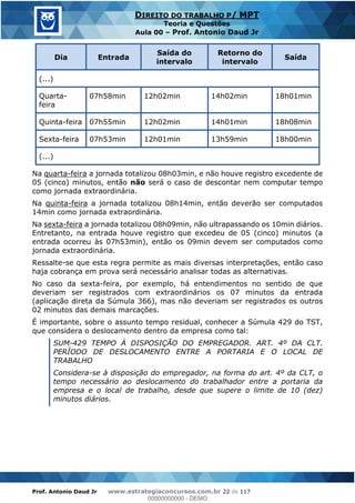 Prof. Antonio Daud Jr www.estrategiaconcursos.com.br 22 de 117
DIREITO DO TRABALHO P/ MPT
Teoria e Questões
Aula 00 Prof. Antonio Daud Jr
Dia Entrada
Saída do
intervalo
Retorno do
intervalo
Saída
(...)
Quarta-
feira
07h58min 12h02min 14h02min 18h01min
Quinta-feira 07h55min 12h02min 14h01min 18h08min
Sexta-feira 07h53min 12h01min 13h59min 18h00min
(...)
Na quarta-feira a jornada totalizou 08h03min, e não houve registro excedente de
05 (cinco) minutos, então não será o caso de descontar nem computar tempo
como jornada extraordinária.
Na quinta-feira a jornada totalizou 08h14min, então deverão ser computados
14min como jornada extraordinária.
Na sexta-feira a jornada totalizou 08h09min, não ultrapassando os 10min diários.
Entretanto, na entrada houve registro que excedeu de 05 (cinco) minutos (a
entrada ocorreu às 07h53min), então os 09min devem ser computados como
jornada extraordinária.
Ressalte-se que esta regra permite as mais diversas interpretações, então caso
haja cobrança em prova será necessário analisar todas as alternativas.
No caso da sexta-feira, por exemplo, há entendimentos no sentido de que
deveriam ser registrados com extraordinários os 07 minutos da entrada
(aplicação direta da Súmula 366), mas não deveriam ser registrados os outros
02 minutos das demais marcações.
É importante, sobre o assunto tempo residual, conhecer a Súmula 429 do TST,
que considera o deslocamento dentro da empresa como tal:
SUM-429 TEMPO À DISPOSIÇÃO DO EMPREGADOR. ART. 4º DA CLT.
PERÍODO DE DESLOCAMENTO ENTRE A PORTARIA E O LOCAL DE
TRABALHO
Considera-se à disposição do empregador, na forma do art. 4º da CLT, o
tempo necessário ao deslocamento do trabalhador entre a portaria da
empresa e o local de trabalho, desde que supere o limite de 10 (dez)
minutos diários.
00000000000
00000000000 - DEMO
 