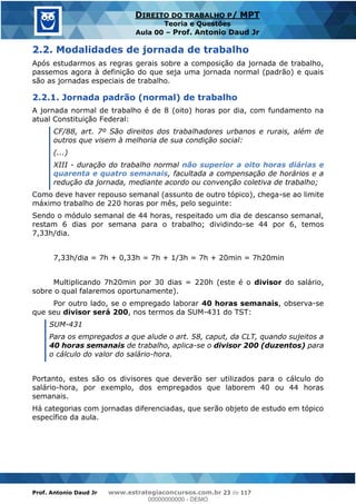 Prof. Antonio Daud Jr www.estrategiaconcursos.com.br 23 de 117
DIREITO DO TRABALHO P/ MPT
Teoria e Questões
Aula 00 Prof. Antonio Daud Jr
2.2. Modalidades de jornada de trabalho
Após estudarmos as regras gerais sobre a composição da jornada de trabalho,
passemos agora à definição do que seja uma jornada normal (padrão) e quais
são as jornadas especiais de trabalho.
2.2.1. Jornada padrão (normal) de trabalho
A jornada normal de trabalho é de 8 (oito) horas por dia, com fundamento na
atual Constituição Federal:
CF/88, art. 7º São direitos dos trabalhadores urbanos e rurais, além de
outros que visem à melhoria de sua condição social:
(...)
XIII - duração do trabalho normal não superior a oito horas diárias e
quarenta e quatro semanais, facultada a compensação de horários e a
redução da jornada, mediante acordo ou convenção coletiva de trabalho;
Como deve haver repouso semanal (assunto de outro tópico), chega-se ao limite
máximo trabalho de 220 horas por mês, pelo seguinte:
Sendo o módulo semanal de 44 horas, respeitado um dia de descanso semanal,
restam 6 dias por semana para o trabalho; dividindo-se 44 por 6, temos
7,33h/dia.
7,33h/dia = 7h + 0,33h = 7h + 1/3h = 7h + 20min = 7h20min
Multiplicando 7h20min por 30 dias = 220h (este é o divisor do salário,
sobre o qual falaremos oportunamente).
Por outro lado, se o empregado laborar 40 horas semanais, observa-se
que seu divisor será 200, nos termos da SUM-431 do TST:
SUM-431
Para os empregados a que alude o art. 58, caput, da CLT, quando sujeitos a
40 horas semanais de trabalho, aplica-se o divisor 200 (duzentos) para
o cálculo do valor do salário-hora.
Portanto, estes são os divisores que deverão ser utilizados para o cálculo do
salário-hora, por exemplo, dos empregados que laborem 40 ou 44 horas
semanais.
Há categorias com jornadas diferenciadas, que serão objeto de estudo em tópico
específico da aula.
00000000000
00000000000 - DEMO
 