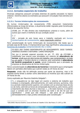 Prof. Antonio Daud Jr www.estrategiaconcursos.com.br 24 de 117
DIREITO DO TRABALHO P/ MPT
Teoria e Questões
Aula 00 Prof. Antonio Daud Jr
2.2.2. Jornadas especiais de trabalho
Diversas categorias possuem jornadas distintas do padrão estudado no tópico
anterior. Veremos abaixo os exemplos que possuem vinculação mais estreita com
a CLT.
2.2.2.1. Turnos ininterruptos de revezamento
Os turnos ininterruptos de revezamento (TIR) possuíram tratamentos
diferenciados ao longo do tempo, e atualmente estão regrados pela Constituição
Federal da seguinte forma:
CF/88, art. 7º São direitos dos trabalhadores urbanos e rurais, além de
outros que visem à melhoria de sua condição social:
(...)
XIV - jornada de seis horas para o trabalho realizado em turnos
ininterruptos de revezamento, salvo negociação coletiva;
Para caracterização do turno ininterrupto de revezamento não basta que a
jornada seja de 06 horas. É imprescindível que haja significativa alternância de
horários de trabalho compreendendo dia e noite:
OJ-SDI1-360 TURNO ININTERRUPTO DE REVEZAMENTO. DOIS TURNOS.
HORÁRIO DIURNO E NOTURNO. CARACTERIZAÇÃO
Faz jus à jornada especial prevista no art. 7º, XIV, da CF/1988 o
trabalhador que exerce suas atividades em sistema de alternância de
turnos, ainda que em dois turnos de trabalho, que compreendam, no todo
ou em parte, o horário diurno e o noturno, pois submetido à alternância
de horário prejudicial à saúde, sendo irrelevante que a atividade da
empresa se desenvolva de forma ininterrupta.
Para a caracterização da alternância de horários é necessário que o empregado
labore em períodos alternados que cubram todas as 24 horas do dia?
Resposta: ainda não há definição precisa por parte da doutrina, mas a OJ
exposta acima tende a aceitar como alternância os horários que não cubram as
24 horas do dia.
Como explicado por Mauricio Godinho Delgado4:
-se no tipo legal em exame o sistema de trabalho que
coloque o empregado, alternativamente, em cada semana, quinzena, mês
ou período relativamente superior, em contato com as diversas fases do dia
e da noite, cobrindo as horas da composição dia/noite ou, pelo menos, parte
importante das fases diurnas e noturnas. (...) De toda maneira, é evidente
que o contato com os diversos horários da noite e do dia há que ser
significativo ainda que não integral -, sob pena de se estender
demasiadamente
4 DELGADO, Mauricio Godinho. Curso de Direito do Trabalho.12 Ed. São Paulo: LTr, 2013, p. 930.
00000000000
00000000000 - DEMO
 