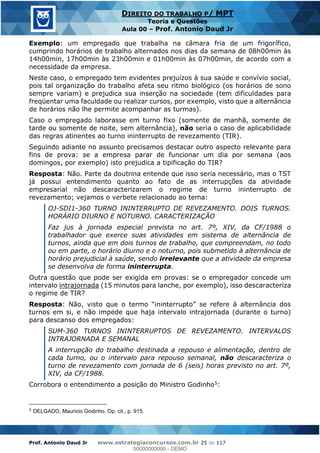 Prof. Antonio Daud Jr www.estrategiaconcursos.com.br 25 de 117
DIREITO DO TRABALHO P/ MPT
Teoria e Questões
Aula 00 Prof. Antonio Daud Jr
Exemplo: um empregado que trabalha na câmara fria de um frigorífico,
cumprindo horários de trabalho alternados nos dias da semana de 08h00min às
14h00min, 17h00min às 23h00min e 01h00min às 07h00min, de acordo com a
necessidade da empresa.
Neste caso, o empregado tem evidentes prejuízos à sua saúde e convívio social,
pois tal organização do trabalho afeta seu ritmo biológico (os horários de sono
sempre variam) e prejudica sua inserção na sociedade (tem dificuldades para
freqüentar uma faculdade ou realizar cursos, por exemplo, visto que a alternância
de horários não lhe permite acompanhar as turmas).
Caso o empregado laborasse em turno fixo (somente de manhã, somente de
tarde ou somente de noite, sem alternância), não seria o caso de aplicabilidade
das regras atinentes ao turno ininterrupto de revezamento (TIR).
Seguindo adiante no assunto precisamos destacar outro aspecto relevante para
fins de prova: se a empresa parar de funcionar um dia por semana (aos
domingos, por exemplo) isto prejudica a tipificação do TIR?
Resposta: Não. Parte da doutrina entende que isso seria necessário, mas o TST
já possui entendimento quanto ao fato de as interrupções da atividade
empresarial não descaracterizarem o regime de turno ininterrupto de
revezamento; vejamos o verbete relacionado ao tema:
OJ-SDI1-360 TURNO ININTERRUPTO DE REVEZAMENTO. DOIS TURNOS.
HORÁRIO DIURNO E NOTURNO. CARACTERIZAÇÃO
Faz jus à jornada especial prevista no art. 7º, XIV, da CF/1988 o
trabalhador que exerce suas atividades em sistema de alternância de
turnos, ainda que em dois turnos de trabalho, que compreendam, no todo
ou em parte, o horário diurno e o noturno, pois submetido à alternância de
horário prejudicial à saúde, sendo irrelevante que a atividade da empresa
se desenvolva de forma ininterrupta.
Outra questão que pode ser exigida em provas: se o empregador concede um
intervalo intrajornada (15 minutos para lanche, por exemplo), isso descaracteriza
o regime de TIR?
Resposta
turnos em si, e não impede que haja intervalo intrajornada (durante o turno)
para descanso dos empregados:
SUM-360 TURNOS ININTERRUPTOS DE REVEZAMENTO. INTERVALOS
INTRAJORNADA E SEMANAL
A interrupção do trabalho destinada a repouso e alimentação, dentro de
cada turno, ou o intervalo para repouso semanal, não descaracteriza o
turno de revezamento com jornada de 6 (seis) horas previsto no art. 7º,
XIV, da CF/1988.
Corrobora o entendimento a posição do Ministro Godinho5:
5
DELGADO, Mauricio Godinho. Op. cit., p. 915.
00000000000
00000000000 - DEMO
 