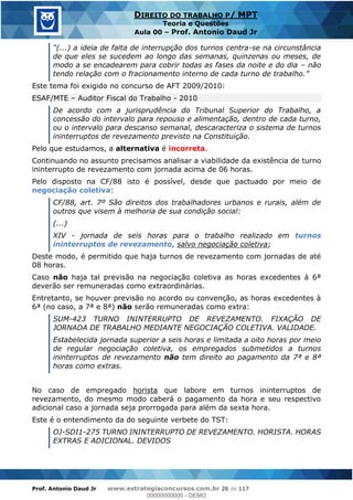 Prof. Antonio Daud Jr www.estrategiaconcursos.com.br 26 de 117
DIREITO DO TRABALHO P/ MPT
Teoria e Questões
Aula 00 Prof. Antonio Daud Jr
-se na circunstância
de que eles se sucedem ao longo das semanas, quinzenas ou meses, de
modo a se encadearem para cobrir todas as fases da noite e do dia não
tendo relação com o fracionamento
Este tema foi exigido no concurso de AFT 2009/2010:
ESAF/MTE Auditor Fiscal do Trabalho - 2010
De acordo com a jurisprudência do Tribunal Superior do Trabalho, a
concessão do intervalo para repouso e alimentação, dentro de cada turno,
ou o intervalo para descanso semanal, descaracteriza o sistema de turnos
ininterruptos de revezamento previsto na Constituição.
Pelo que estudamos, a alternativa é incorreta.
Continuando no assunto precisamos analisar a viabilidade da existência de turno
ininterrupto de revezamento com jornada acima de 06 horas.
Pelo disposto na CF/88 isto é possível, desde que pactuado por meio de
negociação coletiva:
CF/88, art. 7º São direitos dos trabalhadores urbanos e rurais, além de
outros que visem à melhoria de sua condição social:
(...)
XIV - jornada de seis horas para o trabalho realizado em turnos
ininterruptos de revezamento, salvo negociação coletiva;
Deste modo, é permitido que haja turnos de revezamento com jornadas de até
08 horas.
Caso não haja tal previsão na negociação coletiva as horas excedentes à 6ª
deverão ser remuneradas como extraordinárias.
Entretanto, se houver previsão no acordo ou convenção, as horas excedentes à
6ª (no caso, a 7ª e 8ª) não serão remuneradas como extra:
SUM-423 TURNO ININTERRUPTO DE REVEZAMENTO. FIXAÇÃO DE
JORNADA DE TRABALHO MEDIANTE NEGOCIAÇÃO COLETIVA. VALIDADE.
Estabelecida jornada superior a seis horas e limitada a oito horas por meio
de regular negociação coletiva, os empregados submetidos a turnos
ininterruptos de revezamento não tem direito ao pagamento da 7ª e 8ª
horas como extras.
No caso de empregado horista que labore em turnos ininterruptos de
revezamento, do mesmo modo caberá o pagamento da hora e seu respectivo
adicional caso a jornada seja prorrogada para além da sexta hora.
Este é o entendimento da do seguinte verbete do TST:
OJ-SDI1-275 TURNO ININTERRUPTO DE REVEZAMENTO. HORISTA. HORAS
EXTRAS E ADICIONAL. DEVIDOS
00000000000
00000000000 - DEMO
 