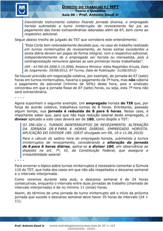 Prof. Antonio Daud Jr www.estrategiaconcursos.com.br 27 de 117
DIREITO DO TRABALHO P/ MPT
Teoria e Questões
Aula 00 Prof. Antonio Daud Jr
Inexistindo instrumento coletivo fixando jornada diversa, o empregado
horista submetido a turno ininterrupto de revezamento faz jus ao
pagamento das horas extraordinárias laboradas além da 6ª, bem como ao
respectivo adicional.
Segue abaixo trecho de julgado do TST que corrobora este entendimento:
te decidido que, no caso de trabalho realizado
em turnos ininterruptos de revezamento, as horas extras excedentes a
sexta diária devem ser pagas de forma integral, com o respectivo adicional,
independentemente de o empregado ser horista ou mensalista, pois a
(RR - 41700-69.2008.5.15.0086, Relatora Ministra: Kátia Magalhães Arruda, Data
de Julgamento: 29/08/2012, 6ª Turma, Data de Publicação: 31/08/2012)
Se houver previsão em negociação coletiva, por exemplo, de jornada de 07 (sete)
horas em turnos ininterruptos, haveria o pagamento da 7ª hora, mas não caberia
o pagamento do adicional (mínimo de 50%) desta hora, pois o sindicato
concordou em que a jornada fosse de 07 (sete) horas, ou seja, esta 7ª hora não
será extraordinária.
- - - -
Agora suponham o seguinte exemplo. Um empregado horista de TIR que, por
força de acordo coletivo, trabalhava turnos de 8 horas. Entretanto, passado
algum tempo, sua jornada é reduzida de 8 para 6 horas. Nesse caso, é
importante saber que, para que não haja redução salarial deste empregado, o
divisor aplicado a este caso deverá ser de 180, como dispõe o TST:
OJ 396-SDI-1. TURNOS ININTERRUPTOS DE REVEZAMENTO. ALTERAÇÃO
DA JORNADA DE 8 PARA 6 HORAS DIÁRIAS. EMPREGADO HORISTA.
APLICAÇÃO DO DIVISOR 180. (DEJT divulgado em 09, 10 e 11.06.2010)
Para o cálculo do salário hora do empregado horista, submetido a turnos
ininterruptos de revezamento, considerando a alteração da jornada
de 8 para 6 horas diárias, aplica-se o divisor 180, em observância ao
disposto no art. 7º, VI, da Constituição Federal, que assegura a
irredutibilidade salarial.
- - - -
Para encerrar o tópico sobre turnos ininterruptos é necessário comentar a Súmula
110 do TST, que trata dos casos em que não são respeitados o descanso semanal
e o intervalo interjornada.
Como veremos durante esta aula, o descanso semanal é de 24 horas
consecutivas, enquanto o intervalo entre duas jornadas de trabalho (chamado de
intervalo interjornada) é de no mínimo 11 (onze) horas.
Assim, do término de uma jornada do turno ininterrupto até o início da próxima
jornada que sucede o descanso semanal deve haver 35 horas de intervalo (24 +
11).
00000000000
00000000000 - DEMO
 