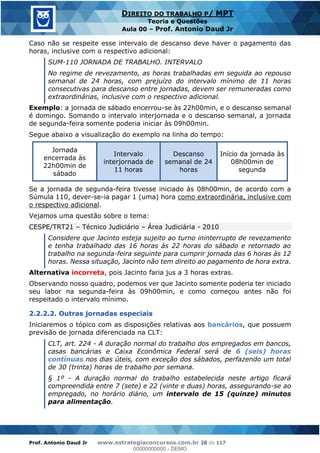 Prof. Antonio Daud Jr www.estrategiaconcursos.com.br 28 de 117
DIREITO DO TRABALHO P/ MPT
Teoria e Questões
Aula 00 Prof. Antonio Daud Jr
Caso não se respeite esse intervalo de descanso deve haver o pagamento das
horas, inclusive com o respectivo adicional:
SUM-110 JORNADA DE TRABALHO. INTERVALO
No regime de revezamento, as horas trabalhadas em seguida ao repouso
semanal de 24 horas, com prejuízo do intervalo mínimo de 11 horas
consecutivas para descanso entre jornadas, devem ser remuneradas como
extraordinárias, inclusive com o respectivo adicional.
Exemplo: a jornada de sábado encerrou-se às 22h00min, e o descanso semanal
é domingo. Somando o intervalo interjornada e o descanso semanal, a jornada
de segunda-feira somente poderia iniciar às 09h00min.
Segue abaixo a visualização do exemplo na linha do tempo:
Jornada
encerrada às
22h00min de
sábado
Intervalo
interjornada de
11 horas
Descanso
semanal de 24
horas
Início da jornada às
08h00min de
segunda
Se a jornada de segunda-feira tivesse iniciado às 08h00min, de acordo com a
Súmula 110, dever-se-ia pagar 1 (uma) hora como extraordinária, inclusive com
o respectivo adicional.
Vejamos uma questão sobre o tema:
CESPE/TRT21 Técnico Judiciário Área Judiciária - 2010
Considere que Jacinto esteja sujeito ao turno ininterrupto de revezamento
e tenha trabalhado das 16 horas às 22 horas do sábado e retornado ao
trabalho na segunda-feira seguinte para cumprir jornada das 6 horas às 12
horas. Nessa situação, Jacinto não tem direito ao pagamento de hora extra.
Alternativa incorreta, pois Jacinto faria jus a 3 horas extras.
Observando nosso quadro, podemos ver que Jacinto somente poderia ter iniciado
seu labor na segunda-feira às 09h00min, e como começou antes não foi
respeitado o intervalo mínimo.
2.2.2.2. Outras jornadas especiais
Iniciaremos o tópico com as disposições relativas aos bancários, que possuem
previsão de jornada diferenciada na CLT:
CLT, art. 224 - A duração normal do trabalho dos empregados em bancos,
casas bancárias e Caixa Econômica Federal será de 6 (seis) horas
contínuas nos dias úteis, com exceção dos sábados, perfazendo um total
de 30 (trinta) horas de trabalho por semana.
§ 1º - A duração normal do trabalho estabelecida neste artigo ficará
compreendida entre 7 (sete) e 22 (vinte e duas) horas, assegurando-se ao
empregado, no horário diário, um intervalo de 15 (quinze) minutos
para alimentação.
00000000000
00000000000 - DEMO
 