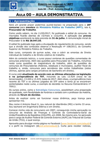 Prof. Antonio Daud Jr www.estrategiaconcursos.com.br 2 de 117
DIREITO DO TRABALHO P/ MPT
Teoria e Questões
Aula 00 Prof. Antonio Daud Jr
1 - Apresentação
Será um grande prazer podermos auxiliá-los(las) na preparação para o 20º
concurso para membro do Ministério Público do Trabalho (MPT), isto é,
Procurador do Trabalho.
Como vocês sabem, no dia 11/05/2017, foi publicado o edital do concurso. As
inscrições ficarão abertas de 15/maio a 13/junho. A aplicação das provas
objetivas acontecerá na data prevista de 31 de julho. A remuneração inicial de
Procurador é de R$ 28.947,55.
O edital foi publicado logo após a divulgação do regulamento do concurso, sendo
que a divisão dos conteúdos observa a Resolução nº 108/2013, do Conselho
Superior do Ministério Público do Trabalho.
Este curso, composto de quinze aulas, visa a cobrir as ementas de Direito
individual do trabalho e de Direito coletivo do trabalho.
Além do conteúdo teórico, o curso possui centenas de questões comentadas de
concursos anteriores. Além das questões para Procurador do Trabalho, incluímos
neste curso questões de magistratura do trabalho, além de questões de
concursos de Procuradorias (federais, estaduais e municipais), auditor fiscal do
trabalho e, ainda, concursos para servidores das cortes trabalhistas (estes
últimos, apenas para cargos privativos de bacharéis em direito).
O curso está atualizado de acordo com as últimas alterações na legislação
e na jurisprudência do TST, incluindo as Leis 13.429 (nova lei da
terceirização), 13.420 e 13.419, todas de 2017. Além disso, a jurisprudência mais
recente do TST e os últimos julgados do STF sobre o tema já se encontram
contemplados neste curso, a exemplo do decidido no Recurso Extraordinário nº
70912.
Os cursos online, como o Estratégia Concursos, possibilitam uma preparação
de qualidade, com flexibilidade de horários e contato com o professor da matéria,
através do fórum de dúvidas.
Antes de explicar como vai funcionar nossa dinâmica, peço licença para
apresentar-me.
Meu nome é Antonio Daud Jr, sou natural de Uberlândia (MG) e tenho 33 anos.
Sou bacharel em Engenharia Elétrica e em Direito.
Comecei minha vida de concurseiro em 2007, conseguindo minha aprovação no
concurso de Analista de Finanças e Controle da Controladoria-Geral da
União/Presidência da República (CGU/PR), em 2008. No mesmo ano, fui aprovado
para o cargo de Auditor Federal de Controle Externo (AUFC) do Tribunal de Contas
da União (TCU), o qual exerço.
Aproveito para divulgar minha página no Facebook (www.facebook.com/adaudjr)
e o perfil no Instagram (@prof.antoniodaudjr). Curta para receber notícias,
00000000000
00000000000 - DEMO
 