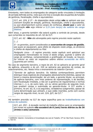 Prof. Antonio Daud Jr www.estrategiaconcursos.com.br 29 de 117
DIREITO DO TRABALHO P/ MPT
Teoria e Questões
Aula 00 Prof. Antonio Daud Jr
Entretanto, nem todos os empregados da categoria serão vinculados à limitação
de jornada definida acima, visto que a lei traz a exceção dos ocupantes de funções
de gerência, fiscalização, chefia e equivalentes:
CLT, art. 224, § 2º - As disposições deste artigo não se aplicam aos que
exercem funções de direção, gerência, fiscalização, chefia e equivalentes,
ou que desempenhem outros cargos de confiança, desde que o valor da
gratificação não seja inferior a 1/3 (um terço) do salário do cargo
efetivo.
Além disso, o gerente também não estará sujeito a controle de jornada, desde
que cumpridos os requisitos do art. 62 da CLT:
CLT, art. 62 - Não são abrangidos pelo regime previsto neste capítulo:
(...)
II - os gerentes, assim considerados os exercentes de cargos de gestão,
aos quais se equiparam, para efeito do disposto neste artigo, os diretores
e chefes de departamento ou filial.
Parágrafo único - O regime previsto neste capítulo será aplicável aos
empregados mencionados no inciso II deste artigo, quando o salário do
cargo de confiança, compreendendo a gratificação de função, se houver,
for inferior ao valor do respectivo salário efetivo acrescido de 40%
(quarenta por cento).
No caso do segmento bancário, a regra do art. 62 se aplicaria ao gerente geral
da agência, enquanto a do art. 224 se aplicaria aos gerentes de contas, de
relacionamento, etc. Nesta linha o ensinamento de Valentin Carrion6:
Gerente de agência bancária. Os hábitos contemporâneos permitem
distinguir duas espécies de empregados absolutamente distintas, apesar de
terem a mesma denominação: de um lado, o gerente titular, ou principal,
da agência bancária, com mais poderes de representação, e de decisão,
sem fiscalização imediata, a não ser a genérica de regulamentos e normas
internas (...), e, de outro lado, um ou vários gerentes de segundo nível,
que prestam contas e submissão ao gerente-titular. A CLT acolhe o
primeiro, no art. 62, II, e os segundos, verdadeiros subgerentes, apesar de
outra denominação que utilizam, e que estão inseridos, junto com outros
cargos de segundo níve
- - - - -
Há também previsão na CLT de regra específica para os trabalhadores em
minas de subsolo:
CLT, art. 293 - A duração normal do trabalho efetivo para os empregados
em minas no subsolo não excederá de 6 (seis) horas diárias ou de 36
(trinta e seis) semanais.
6
CARRION, Valentim. Comentários à Consolidação das Leis do Trabalho. 37ª ed. São Paulo: Saraiva, 2012,
p. 150-151.
00000000000
00000000000 - DEMO
 