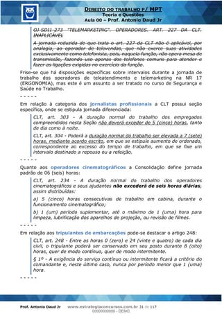 Prof. Antonio Daud Jr www.estrategiaconcursos.com.br 31 de 117
DIREITO DO TRABALHO P/ MPT
Teoria e Questões
Aula 00 Prof. Antonio Daud Jr
OJ-SDI1-273 "TELEMARKETING". OPERADORES. ART. 227 DA CLT.
INAPLICÁVEL
A jornada reduzida de que trata o art. 227 da CLT não é aplicável, por
analogia, ao operador de televendas, que não exerce suas atividades
exclusivamente como telefonista, pois, naquela função, não opera mesa de
transmissão, fazendo uso apenas dos telefones comuns para atender e
fazer as ligações exigidas no exercício da função.
Frise-se que há disposições específicas sobre intervalos durante a jornada de
trabalho dos operadores de teleatendimento e telemarketing na NR 17
(ERGONOMIA), mas este é um assunto a ser tratado no curso de Segurança e
Saúde no Trabalho.
- - - - -
Em relação à categoria dos jornalistas profissionais a CLT possui seção
específica, onde se estipula jornada diferenciada:
CLT, art. 303 - A duração normal do trabalho dos empregados
compreendidos nesta Seção não deverá exceder de 5 (cinco) horas, tanto
de dia como à noite.
CLT, art. 304 - Poderá a duração normal do trabalho ser elevada a 7 (sete)
horas, mediante acordo escrito, em que se estipule aumento de ordenado,
correspondente ao excesso do tempo de trabalho, em que se fixe um
intervalo destinado a repouso ou a refeição.
- - - - -
Quanto aos operadores cinematográficos a Consolidação define jornada
padrão de 06 (seis) horas:
CLT, art. 234 - A duração normal do trabalho dos operadores
cinematográficos e seus ajudantes não excederá de seis horas diárias,
assim distribuídas:
a) 5 (cinco) horas consecutivas de trabalho em cabina, durante o
funcionamento cinematográfico;
b) 1 (um) período suplementar, até o máximo de 1 (uma) hora para
limpeza, lubrificação dos aparelhos de projeção, ou revisão de filmes.
- - - - -
Em relação aos tripulantes de embarcações pode-se destacar o artigo 248:
CLT, art. 248 - Entre as horas 0 (zero) e 24 (vinte e quatro) de cada dia
civil, o tripulante poderá ser conservado em seu posto durante 8 (oito)
horas, quer de modo contínuo, quer de modo intermitente.
§ 1º - A exigência do serviço contínuo ou intermitente ficará a critério do
comandante e, neste último caso, nunca por período menor que 1 (uma)
hora.
- - - - -
00000000000
00000000000 - DEMO
 