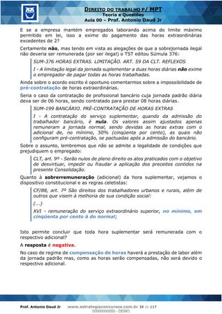 Prof. Antonio Daud Jr www.estrategiaconcursos.com.br 34 de 117
DIREITO DO TRABALHO P/ MPT
Teoria e Questões
Aula 00 Prof. Antonio Daud Jr
E se a empresa mantém empregados laborando acima do limite máximo
permitido em lei, isso a exime do pagamento das horas extraordinárias
excedentes de 2?
Certamente não, mas tendo em vista as alegações de que a sobrejornada ilegal
não deveria ser remunerada (por ser ilegal) o TST editou Súmula 376:
SUM-376 HORAS EXTRAS. LIMITAÇÃO. ART. 59 DA CLT. REFLEXOS
I - A limitação legal da jornada suplementar a duas horas diárias não exime
o empregador de pagar todas as horas trabalhadas.
Ainda sobre o acordo escrito é oportuno comentarmos sobre a impossibilidade de
pré-contratação de horas extraordinárias.
Seria o caso da contratação de profissional bancário cuja jornada padrão diária
deva ser de 06 horas, sendo contratado para prestar 08 horas diárias.
SUM-199 BANCÁRIO. PRÉ-CONTRATAÇÃO DE HORAS EXTRAS
I - A contratação do serviço suplementar, quando da admissão do
trabalhador bancário, é nula. Os valores assim ajustados apenas
remuneram a jornada normal, sendo devidas as horas extras com o
adicional de, no mínimo, 50% (cinqüenta por cento), as quais não
configuram pré-contratação, se pactuadas após a admissão do bancário.
Sobre o assunto, lembremos que não se admite a legalidade de condições que
prejudiquem o empregado:
CLT, art. 9º - Serão nulos de pleno direito os atos praticados com o objetivo
de desvirtuar, impedir ou fraudar a aplicação dos preceitos contidos na
presente Consolidação.
Quanto à sobrerremuneração (adicional) da hora suplementar, vejamos o
dispositivo constitucional e as regras celetistas:
CF/88, art. 7º São direitos dos trabalhadores urbanos e rurais, além de
outros que visem à melhoria de sua condição social:
(...)
XVI - remuneração do serviço extraordinário superior, no mínimo, em
cinqüenta por cento à do normal;
Isto permite concluir que toda hora suplementar será remunerada com o
respectivo adicional?
A resposta é negativa.
No caso de regime de compensação de horas haverá a prestação de labor além
da jornada padrão mas, como as horas serão compensadas, não será devido o
respectivo adicional.
00000000000
00000000000 - DEMO
 