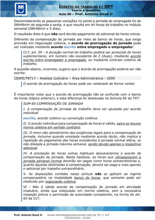 Prof. Antonio Daud Jr www.estrategiaconcursos.com.br 37 de 117
DIREITO DO TRABALHO P/ MPT
Teoria e Questões
Aula 00 Prof. Antonio Daud Jr
Desconsiderando as pequenas variações no ponto a jornada do empregado foi de
08h48min de segunda a sexta, o que resulta em 44 horas de trabalho no módulo
semanal (08h48min x 5 dias).
O resultado disto é que não será devido pagamento de adicional de horas extras.
Diferente da compensação de jornada por meio de banco de horas, que exige
previsão em negociação coletiva, o acordo de prorrogação de jornada pode
ser realizado mediante acordo escrito entre empregado e empregador:
CLT, art. 59 - A duração normal do trabalho poderá ser acrescida de horas
suplementares, em número não excedente de 2 (duas), mediante acordo
escrito entre empregador e empregado, ou mediante contrato coletivo de
trabalho.
A questão abaixo, incorreta, sugeriu que o acordo de prorrogação poderia ser não
escrito:
CESPE/TRT17 Analista Judiciário Área Administrativa - 2009
O acordo de prorrogação de horas pode ser celebrado de forma verbal.
É importante notar que o acordo de prorrogação não se confunde com o banco
de horas (tópico anterior), e esta diferença foi destacada na Súmula 85 do TST:
SUM-85 COMPENSAÇÃO DE JORNADA
I. A compensação de jornada de trabalho deve ser ajustada por acordo
individual
escrito, acordo coletivo ou convenção coletiva.
II. O acordo individual para compensação de horas é válido, salvo se houver
norma coletiva em sentido contrário.
III. O mero não atendimento das exigências legais para a compensação de
jornada, inclusive quando encetada mediante acordo tácito, não implica a
repetição do pagamento das horas excedentes à jornada normal diária, se
não dilatada a jornada máxima semanal, sendo devido apenas o respectivo
adicional.
IV. A prestação de horas extras habituais descaracteriza o acordo de
compensação de jornada. Nesta hipótese, as horas que ultrapassarem a
jornada semanal normal deverão ser pagas como horas extraordinárias e,
quanto àquelas destinadas à compensação, deverá ser pago a mais apenas
o adicional por trabalho extraordinário.
V. As disposições contidas nesta súmula não se aplicam ao regime
compensatório na modalidade banco de horas, que somente pode ser
instituído por negociação coletiva.
VI - Não é válido acordo de compensação de jornada em atividade
insalubre, ainda que estipulado em norma coletiva, sem a necessária
inspeção prévia e permissão da autoridade competente, na forma do art.
60 da CLT.
00000000000
00000000000 - DEMO
 