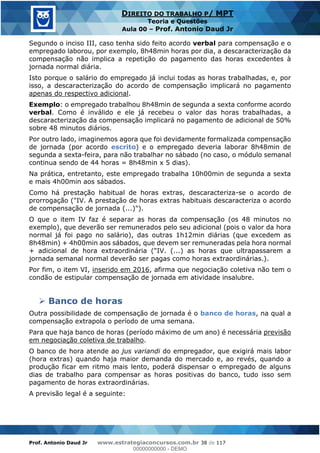 Prof. Antonio Daud Jr www.estrategiaconcursos.com.br 38 de 117
DIREITO DO TRABALHO P/ MPT
Teoria e Questões
Aula 00 Prof. Antonio Daud Jr
Segundo o inciso III, caso tenha sido feito acordo verbal para compensação e o
empregado laborou, por exemplo, 8h48min horas por dia, a descaracterização da
compensação não implica a repetição do pagamento das horas excedentes à
jornada normal diária.
Isto porque o salário do empregado já inclui todas as horas trabalhadas, e, por
isso, a descaracterização do acordo de compensação implicará no pagamento
apenas do respectivo adicional.
Exemplo: o empregado trabalhou 8h48min de segunda a sexta conforme acordo
verbal. Como é inválido e ele já recebeu o valor das horas trabalhadas, a
descaracterização da compensação implicará no pagamento de adicional de 50%
sobre 48 minutos diários.
Por outro lado, imaginemos agora que foi devidamente formalizada compensação
de jornada (por acordo escrito) e o empregado deveria laborar 8h48min de
segunda a sexta-feira, para não trabalhar no sábado (no caso, o módulo semanal
continua sendo de 44 horas = 8h48min x 5 dias).
Na prática, entretanto, este empregado trabalha 10h00min de segunda a sexta
e mais 4h00min aos sábados.
Como há prestação habitual de horas extras, descaracteriza-se o acordo de
prorrogação ("IV. A prestação de horas extras habituais descaracteriza o acordo
de compensação de jornada (...)").
O que o item IV faz é separar as horas da compensação (os 48 minutos no
exemplo), que deverão ser remunerados pelo seu adicional (pois o valor da hora
normal já foi pago no salário), das outras 1h12min diárias (que excedem as
8h48min) + 4h00min aos sábados, que devem ser remuneradas pela hora normal
+ adicional de hora extraordinária ("IV. (...) as horas que ultrapassarem a
jornada semanal normal deverão ser pagas como horas extraordinárias.).
Por fim, o item VI, inserido em 2016, afirma que negociação coletiva não tem o
condão de estipular compensação de jornada em atividade insalubre.
Banco de horas
Outra possibilidade de compensação de jornada é o banco de horas, na qual a
compensação extrapola o período de uma semana.
Para que haja banco de horas (período máximo de um ano) é necessária previsão
em negociação coletiva de trabalho.
O banco de hora atende ao jus variandi do empregador, que exigirá mais labor
(hora extras) quando haja maior demanda do mercado e, ao revés, quando a
produção ficar em ritmo mais lento, poderá dispensar o empregado de alguns
dias de trabalho para compensar as horas positivas do banco, tudo isso sem
pagamento de horas extraordinárias.
A previsão legal é a seguinte:
00000000000
00000000000 - DEMO
 