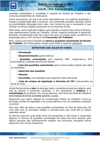 Prof. Antonio Daud Jr www.estrategiaconcursos.com.br 3 de 117
DIREITO DO TRABALHO P/ MPT
Teoria e Questões
Aula 00 Prof. Antonio Daud Jr
questões comentadas e novidades a respeito do Direito do Trabalho e dos
concursos trabalhistas de modo geral.
Como concurseiro, sei que é de suma importância ter um material atualizado e
focado na preparação para o concurso, que contemple questões recentes, teoria
na profundidade adequada (nem mais, nem menos do que o necessário) e que
compile os temas exigidos (buscando-os em diversos livros).
Além disso, como vocês bem sabem, para estudar a maioria dos ramos do Direito,
mas especialmente Direito do Trabalho, utilizar material atualizado é essencial!
Portanto, considerando tudo isso, para nós será um prazer poder auxiliá-los na
preparação para o 20º concurso de Procurador do Trabalho!
Bem, nosso curso será composto de teoria e questões comentadas de Direito
do Trabalho. Em linhas gerais nossas aulas terão a seguinte estrutura:
ESTRUTURA DAS AULAS DO CURSO
- Introdução
- Desenvolvimento (parte teórica)
- Questões comentadas (em especial, MPT, magistratura, AFT,
procuradorias, analistas da área do direito)
- Lista das questões comentadas (para o aluno poder praticar sem olhar
as respostas)
- Gabaritos das questões
- Resumo
- Conclusão, com destaque para aspectos mais relevantes
- Lista de artigos da legislação e Súmulas do TST (relacionados ao
tema da aula)
A Aula Demonstrativa não irá abranger todo o conteúdo jornada de trabalho, pois
não se destina a transmitir conteúdo, e sim apresentar a didática e a
metodologia do professor. Em outras palavras, este tema (jornada de trabalho)
será tratado de forma completa durante o curso.
Esperamos que sejam capazes de compreender Direito do Trabalho e fixar os
principais pontos da legislação e da jurisprudência e ter um excelente resultado
na prova!
Para isto, além da teoria e das questões comentadas, ao final de cada aula, há
uma lista com os principais artigos e súmulas para que você leia (e releia)
repetidas vezes!
As demais aulas do curso terão entre 50 (cinquenta) e 150 (cento e cinquenta)
páginas. O número de questões comentadas em cada aula será variável, pois
alguns assuntos são rotineiramente exigidos nos concursos, enquanto outros
aparecem com menos frequência.
00000000000
00000000000 - DEMO
 