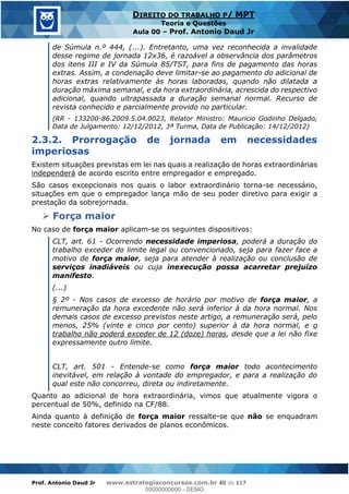 Prof. Antonio Daud Jr www.estrategiaconcursos.com.br 40 de 117
DIREITO DO TRABALHO P/ MPT
Teoria e Questões
Aula 00 Prof. Antonio Daud Jr
de Súmula n.º 444, (...). Entretanto, uma vez reconhecida a invalidade
desse regime de jornada 12x36, é razoável a observância dos parâmetros
dos itens III e IV da Súmula 85/TST, para fins de pagamento das horas
extras. Assim, a condenação deve limitar-se ao pagamento do adicional de
horas extras relativamente às horas laboradas, quando não dilatada a
duração máxima semanal, e da hora extraordinária, acrescida do respectivo
adicional, quando ultrapassada a duração semanal normal. Recurso de
revista conhecido e parcialmente provido no particular.
(RR - 133200-86.2009.5.04.0023, Relator Ministro: Mauricio Godinho Delgado,
Data de Julgamento: 12/12/2012, 3ª Turma, Data de Publicação: 14/12/2012)
2.3.2. Prorrogação de jornada em necessidades
imperiosas
Existem situações previstas em lei nas quais a realização de horas extraordinárias
independerá de acordo escrito entre empregador e empregado.
São casos excepcionais nos quais o labor extraordinário torna-se necessário,
situações em que o empregador lança mão de seu poder diretivo para exigir a
prestação da sobrejornada.
Força maior
No caso de força maior aplicam-se os seguintes dispositivos:
CLT, art. 61 - Ocorrendo necessidade imperiosa, poderá a duração do
trabalho exceder do limite legal ou convencionado, seja para fazer face a
motivo de força maior, seja para atender à realização ou conclusão de
serviços inadiáveis ou cuja inexecução possa acarretar prejuízo
manifesto.
(...)
§ 2º - Nos casos de excesso de horário por motivo de força maior, a
remuneração da hora excedente não será inferior à da hora normal. Nos
demais casos de excesso previstos neste artigo, a remuneração será, pelo
menos, 25% (vinte e cinco por cento) superior à da hora normal, e o
trabalho não poderá exceder de 12 (doze) horas, desde que a lei não fixe
expressamente outro limite.
CLT, art. 501 - Entende-se como força maior todo acontecimento
inevitável, em relação à vontade do empregador, e para a realização do
qual este não concorreu, direta ou indiretamente.
Quanto ao adicional de hora extraordinária, vimos que atualmente vigora o
percentual de 50%, definido na CF/88.
Ainda quanto à definição de força maior ressalte-se que não se enquadram
neste conceito fatores derivados de planos econômicos.
00000000000
00000000000 - DEMO
 