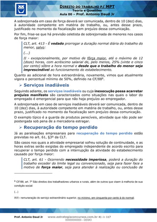 Prof. Antonio Daud Jr www.estrategiaconcursos.com.br 41 de 117
DIREITO DO TRABALHO P/ MPT
Teoria e Questões
Aula 00 Prof. Antonio Daud Jr
A sobrejornada em caso de força deverá ser comunicada, dentro de 10 (dez) dias,
à autoridade competente em matéria de trabalho, ou, antes desse prazo,
justificado no momento da fiscalização sem prejuízo dessa comunicação.
Por fim, frise-se que há previsão celetista de sobrejornada de menores nos casos
de força maior:
CLT, art. 413 - É vedado prorrogar a duração normal diária do trabalho do
menor, salvo:
(...)
II - excepcionalmente, por motivo de fôrça maior, até o máximo de 12
(doze) horas, com acréscimo salarial de, pelo menos, 25% (vinte e cinco
por cento) sôbre a hora normal e desde que o trabalho do menor seja
imprescindível ao funcionamento do estabelecimento.
Quanto ao adicional de hora extraordinária, novamente, vimos que atualmente
vigora o percentual mínimo de 50%, definido na CF/888.
Serviços inadiáveis
Seguindo adiante, os serviços inadiáveis ou cuja inexecução possa acarretar
prejuízo manifesto são caracterizados como situações nas quais o labor do
empregado é emergencial para que não haja prejuízo ao empregador.
A sobrejornada em caso de serviços inadiáveis deverá ser comunicada, dentro de
10 (dez) dias, à autoridade competente em matéria de trabalho, ou, antes desse
prazo, justificado no momento da fiscalização sem prejuízo dessa comunicação.
O exemplo típico é a guarda de produtos perecíveis, atividade que não pode ser
postergada sob pena de a mercadoria estragar.
Recuperação do tempo perdido
Já as paralisações empresariais para recuperação do tempo perdido estão
previstas no art. 61, §3º da CLT.
São casos nos quais a atividade empresarial sofreu solução de continuidade, e as
horas extras serão exigidas do empregado independente de acordo escrito para
recuperar o tempo perdido com a interrupção da atividade do estabelecimento
causado por força maior:
CLT, art. 61 - Ocorrendo necessidade imperiosa, poderá a duração do
trabalho exceder do limite legal ou convencionado, seja para fazer face a
motivo de força maior, seja para atender à realização ou conclusão de
8 CF/88, art. 7º São direitos dos trabalhadores urbanos e rurais, além de outros que visem à melhoria de sua
condição social:
(...)
XVI - remuneração do serviço extraordinário superior, no mínimo, em cinquenta por cento à do normal;
00000000000
00000000000 - DEMO
 