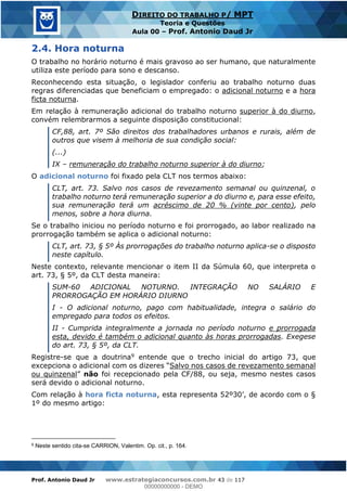 Prof. Antonio Daud Jr www.estrategiaconcursos.com.br 43 de 117
DIREITO DO TRABALHO P/ MPT
Teoria e Questões
Aula 00 Prof. Antonio Daud Jr
2.4. Hora noturna
O trabalho no horário noturno é mais gravoso ao ser humano, que naturalmente
utiliza este período para sono e descanso.
Reconhecendo esta situação, o legislador conferiu ao trabalho noturno duas
regras diferenciadas que beneficiam o empregado: o adicional noturno e a hora
ficta noturna.
Em relação à remuneração adicional do trabalho noturno superior à do diurno,
convém relembrarmos a seguinte disposição constitucional:
CF,88, art. 7º São direitos dos trabalhadores urbanos e rurais, além de
outros que visem à melhoria de sua condição social:
(...)
IX remuneração do trabalho noturno superior à do diurno;
O adicional noturno foi fixado pela CLT nos termos abaixo:
CLT, art. 73. Salvo nos casos de revezamento semanal ou quinzenal, o
trabalho noturno terá remuneração superior a do diurno e, para esse efeito,
sua remuneração terá um acréscimo de 20 % (vinte por cento), pelo
menos, sobre a hora diurna.
Se o trabalho iniciou no período noturno e foi prorrogado, ao labor realizado na
prorrogação também se aplica o adicional noturno:
CLT, art. 73, § 5º Às prorrogações do trabalho noturno aplica-se o disposto
neste capítulo.
Neste contexto, relevante mencionar o item II da Súmula 60, que interpreta o
art. 73, § 5º, da CLT desta maneira:
SUM-60 ADICIONAL NOTURNO. INTEGRAÇÃO NO SALÁRIO E
PRORROGAÇÃO EM HORÁRIO DIURNO
I - O adicional noturno, pago com habitualidade, integra o salário do
empregado para todos os efeitos.
II - Cumprida integralmente a jornada no período noturno e prorrogada
esta, devido é também o adicional quanto às horas prorrogadas. Exegese
do art. 73, § 5º, da CLT.
Registre-se que a doutrina9 entende que o trecho inicial do artigo 73, que
Salvo nos casos de revezamento semanal
ou quinzenal não foi recepcionado pela CF/88, ou seja, mesmo nestes casos
será devido o adicional noturno.
Com relação à hora ficta noturna, esta
1º do mesmo artigo:
9 Neste sentido cita-se CARRION, Valentim. Op. cit., p. 164.
00000000000
00000000000 - DEMO
 