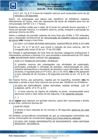 Prof. Antonio Daud Jr www.estrategiaconcursos.com.br 44 de 117
DIREITO DO TRABALHO P/ MPT
Teoria e Questões
Aula 00 Prof. Antonio Daud Jr
CLT, art. 73, § 1º A hora do trabalho noturno será computada como de 52
minutos e 30 segundos.
Assim, um empregado que labora das 22h00min às 05h00min trabalha
efetivamente 07 horas, mas isto representa 08 horas de trabalho para fins de
Podemos verificar então que o labor de 8 horas em período diurno equivale a 7
horas em período noturno, e o trabalho noturno, ainda, ensejará a percepção do
adicional mínimo de 20%.
Sobre a validade da previsão celetista de hora ficta pós CF/88, o TST entendeu
que a disposição constitucional de remuneração do trabalho noturno superior à
do diurno não revoga a hora ficta:
OJ-SDI1-127 HORA NOTURNA REDUZIDA. SUBSISTÊNCIA APÓS A CF/1988
O art. 73, § 1º da CLT, que prevê a redução da hora noturna, não foi
revogado pelo inciso IX do art. 7º da CF/1988.
Em relação à aplicabilidade da hora ficta às diversas categorias profissionais é
interessante conhecer a Súmula 112, que consolida o entendimento do TST sobre
a não aplicabilidade deste instituto aos petroleiros:
SUM-112 TRABALHO NOTURNO. PETRÓLEO
O trabalho noturno dos empregados nas atividades de exploração,
perfuração, produção e refinação do petróleo, industrialização do xisto,
indústria petroquímica e transporte de petróleo e seus derivados, por meio
de dutos, é regulado pela Lei nº 5.811, de 11.10.1972, não se lhe aplicando
a hora reduzida de 52 minutos e 30 segundos prevista no art. 73, § 2º, da
CLT.
Da mesma forma, aos portuários, regidos por lei específica, também não foi
estendido o direito à hora ficta noturna nos turnos das 19h00min às 07h00min:
OJ-SDI1-60 PORTUÁRIOS. HORA NOTURNA. HORAS EXTRAS. (LEI Nº
4.860/65, ARTS. 4º E 7º, § 5º)
I - A hora noturna no regime de trabalho no porto, compreendida entre
dezenove horas e sete horas do dia seguinte, é de sessenta minutos.
(...)
Já os vigias (que laboram em período noturno, claro) têm reconhecido o direito
à hora ficta, conforme Súmula 65:
SUM-65 VIGIA
O direito à hora reduzida de 52 minutos e 30 segundos aplica-se ao vigia
noturno.
Há também jurisprudência consolidada de que os empregados submetidos aos
turnos ininterruptos de revezamento fazem jus à hora noturna reduzida:
OJ-SDI1-395 TURNO ININTERRUPTO DE REVEZAMENTO. HORA NOTURNA
REDUZIDA. INCIDÊNCIA.
00000000000
00000000000 - DEMO
 