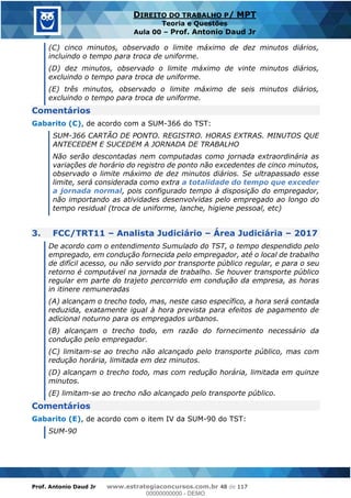 Prof. Antonio Daud Jr www.estrategiaconcursos.com.br 48 de 117
DIREITO DO TRABALHO P/ MPT
Teoria e Questões
Aula 00 Prof. Antonio Daud Jr
(C) cinco minutos, observado o limite máximo de dez minutos diários,
incluindo o tempo para troca de uniforme.
(D) dez minutos, observado o limite máximo de vinte minutos diários,
excluindo o tempo para troca de uniforme.
(E) três minutos, observado o limite máximo de seis minutos diários,
excluindo o tempo para troca de uniforme.
Comentários
Gabarito (C), de acordo com a SUM-366 do TST:
SUM-366 CARTÃO DE PONTO. REGISTRO. HORAS EXTRAS. MINUTOS QUE
ANTECEDEM E SUCEDEM A JORNADA DE TRABALHO
Não serão descontadas nem computadas como jornada extraordinária as
variações de horário do registro de ponto não excedentes de cinco minutos,
observado o limite máximo de dez minutos diários. Se ultrapassado esse
limite, será considerada como extra a totalidade do tempo que exceder
a jornada normal, pois configurado tempo à disposição do empregador,
não importando as atividades desenvolvidas pelo empregado ao longo do
tempo residual (troca de uniforme, lanche, higiene pessoal, etc)
3. FCC/TRT11 Analista Judiciário Área Judiciária 2017
De acordo com o entendimento Sumulado do TST, o tempo despendido pelo
empregado, em condução fornecida pelo empregador, até o local de trabalho
de difícil acesso, ou não servido por transporte público regular, e para o seu
retorno é computável na jornada de trabalho. Se houver transporte público
regular em parte do trajeto percorrido em condução da empresa, as horas
in itinere remuneradas
(A) alcançam o trecho todo, mas, neste caso específico, a hora será contada
reduzida, exatamente igual à hora prevista para efeitos de pagamento de
adicional noturno para os empregados urbanos.
(B) alcançam o trecho todo, em razão do fornecimento necessário da
condução pelo empregador.
(C) limitam-se ao trecho não alcançado pelo transporte público, mas com
redução horária, limitada em dez minutos.
(D) alcançam o trecho todo, mas com redução horária, limitada em quinze
minutos.
(E) limitam-se ao trecho não alcançado pelo transporte público.
Comentários
Gabarito (E), de acordo com o item IV da SUM-90 do TST:
SUM-90
00000000000
00000000000 - DEMO
 