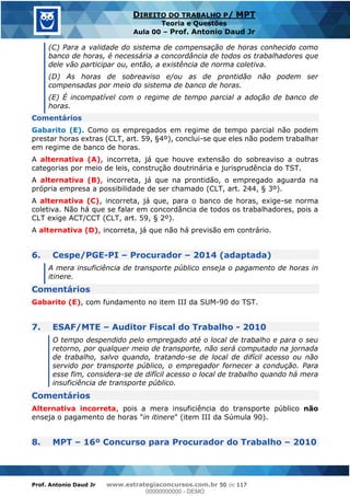 Prof. Antonio Daud Jr www.estrategiaconcursos.com.br 50 de 117
DIREITO DO TRABALHO P/ MPT
Teoria e Questões
Aula 00 Prof. Antonio Daud Jr
(C) Para a validade do sistema de compensação de horas conhecido como
banco de horas, é necessária a concordância de todos os trabalhadores que
dele vão participar ou, então, a existência de norma coletiva.
(D) As horas de sobreaviso e/ou as de prontidão não podem ser
compensadas por meio do sistema de banco de horas.
(E) É incompatível com o regime de tempo parcial a adoção de banco de
horas.
Comentários
Gabarito (E). Como os empregados em regime de tempo parcial não podem
prestar horas extras (CLT, art. 59, §4º), conclui-se que eles não podem trabalhar
em regime de banco de horas.
A alternativa (A), incorreta, já que houve extensão do sobreaviso a outras
categorias por meio de leis, construção doutrinária e jurisprudência do TST.
A alternativa (B), incorreta, já que na prontidão, o empregado aguarda na
própria empresa a possibilidade de ser chamado (CLT, art. 244, § 3º).
A alternativa (C), incorreta, já que, para o banco de horas, exige-se norma
coletiva. Não há que se falar em concordância de todos os trabalhadores, pois a
CLT exige ACT/CCT (CLT, art. 59, § 2º).
A alternativa (D), incorreta, já que não há previsão em contrário.
6. Cespe/PGE-PI Procurador 2014 (adaptada)
A mera insuficiência de transporte público enseja o pagamento de horas in
itinere.
Comentários
Gabarito (E), com fundamento no item III da SUM-90 do TST.
7. ESAF/MTE Auditor Fiscal do Trabalho - 2010
O tempo despendido pelo empregado até o local de trabalho e para o seu
retorno, por qualquer meio de transporte, não será computado na jornada
de trabalho, salvo quando, tratando-se de local de difícil acesso ou não
servido por transporte público, o empregador fornecer a condução. Para
esse fim, considera-se de difícil acesso o local de trabalho quando há mera
insuficiência de transporte público.
Comentários
Alternativa incorreta, pois a mera insuficiência do transporte público não
enseja o pagamento de horas "in itinere" (item III da Súmula 90).
8. MPT 16º Concurso para Procurador do Trabalho 2010
00000000000
00000000000 - DEMO
 