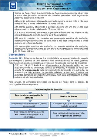 Prof. Antonio Daud Jr www.estrategiaconcursos.com.br 53 de 117
DIREITO DO TRABALHO P/ MPT
Teoria e Questões
Aula 00 Prof. Antonio Daud Jr
a soma das jornadas semanais de trabalho previstas, será legalmente
possível, desde que mediante
(A) acordo individual, observado o período máximo de um mês e não seja
ultrapassado o limite máximo de 12 horas diárias.
(B) acordo judicial, observado o período máximo de um ano e não seja
ultrapassado o limite máximo de 12 horas diárias.
(C) acordo individual, observado o período máximo de seis meses e não
seja ultrapassado o limite máximo de 8 horas diárias.
(D) acordo coletivo de trabalho ou convenção coletiva de trabalho,
observado o período máximo de dois anos e não seja ultrapassado o limite
máximo de 10 horas diárias.
(E) convenção coletiva de trabalho ou acordo coletivo de trabalho,
observado o período máximo de um ano e não ultrapasse o limite máximo
de 10 horas diárias.
Comentários
Gabarito (E). O banco de horas é a possibilidade de compensação de jornada
que extrapola o período de uma semana. Para que haja banco de horas (período
máximo de um ano) é necessária previsão em negociação coletiva de trabalho:
CLT, art. 59, § 2º Poderá ser dispensado o acréscimo de salário se, por
força de acordo ou convenção coletiva de trabalho, o excesso de horas em
um dia for compensado pela correspondente diminuição em outro dia, de
maneira que não exceda, no período máximo de um ano, à soma das
jornadas semanais de trabalho previstas, nem seja ultrapassado o limite
máximo de dez horas diárias.
Para gravar, as principais diferenças do banco de horas para o acordo de
prorrogação são as seguintes:
Compensação de jornada
Acordo de prorrogação de
jornada
Banco de horas
Compensação intrassemanal (dentro
da semana)
Compensação que ultrapassa o
módulo semanal
Sua validade demanda acordo
escrito entre empregador e
empregado
Sua validade demanda previsão
em negociação coletiva
00000000000
00000000000 - DEMO
 
