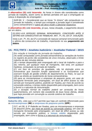 Prof. Antonio Daud Jr www.estrategiaconcursos.com.br 55 de 117
DIREITO DO TRABALHO P/ MPT
Teoria e Questões
Aula 00 Prof. Antonio Daud Jr
A alternativa (D) está incorreta. As horas in itinere são consideradas como
jornada de trabalho, assim como os demais períodos em que o empregado se
coloca à disposição do empregador:
SUM-90, V - Considerando que as horas "in itinere" são computáveis na
jornada de trabalho, o tempo que extrapola a jornada legal é considerado
como extraordinário e sobre ele deve incidir o adicional respectivo.
A alternativa (E) está incorreta, já que, nessa situação, o pagamento deverá
ser em dobro:
OJ-SDI1-410 REPOUSO SEMANAL REMUNERADO. CONCESSÃO APÓS O
SÉTIMO DIA CONSECUTIVO DE TRABALHO. ART. 7º, XV, DA CF. VIOLAÇÃO.
Viola o art. 7º, XV, da CF a concessão de repouso semanal remunerado após
o sétimo dia consecutivo de trabalho, importando no seu pagamento em
dobro.
14. FCC/TRT3 Analista Judiciário Avaliador Federal - 2015
Em relação à limitação da jornada de trabalho,
(A) serão computadas como jornada extraordinária as variações de horário
no registro de ponto não excedentes de cinco minutos, observado o limite
máximo de dez minutos diários.
(B) o tempo despendido pelo empregado até o local de trabalho e para o
seu retorno, por qualquer meio de transporte, não será, em qualquer
hipótese, computado na jornada de trabalho.
(C) em face do princípio da igualdade, não há distinção entre os
funcionários que exercem função operacional e os funcionários que
exercem função de gestão (chefes de departamento ou filial), no que se
refere ao direito ao recebimento de horas extraordinárias.
(D) para as microempresas e empresas de pequeno porte, em caso de
transporte fornecido pelo empregador, em local de difícil acesso ou não
servido por transporte público, poderão ser fixados, por meio de acordo ou
convenção coletiva, o tempo médio despendido pelo empregado, bem como
a forma e a natureza da remuneração.
(E) a duração normal do trabalho poderá ser acrescida de horas
suplementares, em número não excedente de duas horas diárias, desde
que haja previsão em convenção ou acordo coletivo de trabalho.
Comentários
Gabarito (D), visto que a CLT permite que haja um controle diferenciado para
as microempresas (ME) e empresas de pequeno porte (EPP):
CLT, art.58, § 3º Poderão ser fixados, para as microempresas e empresas
de pequeno porte, por meio de acordo ou convenção coletiva, em caso de
transporte fornecido pelo empregador, em local de difícil acesso ou não
servido por transporte público, o tempo médio despendido pelo
empregado, bem como a forma e a natureza da remuneração.
00000000000
00000000000 - DEMO
 