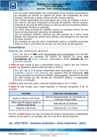 Prof. Antonio Daud Jr www.estrategiaconcursos.com.br 57 de 117
DIREITO DO TRABALHO P/ MPT
Teoria e Questões
Aula 00 Prof. Antonio Daud Jr
(A) não serão descontadas nem computadas como jornada extraordinária
as variações de horário no registro de ponto não excedentes de cinco
minutos, observado o limite máximo de dez minutos diários.
(B) o tempo despendido pelo empregado até o local de trabalho e para o
seu retorno, não será computado na jornada de trabalho, mesmo quando,
tratando-se de local de difícil acesso ou não servido por transporte público,
o empregador fornecer a condução.
(C) entre duas jornadas de trabalho haverá um período mínimo de oito
horas consecutivas para descanso do trabalhador.
(D) em qualquer trabalho contínuo que não exceder de 6 (seis) horas
diárias, mas ultrapassar quatro horas diárias, será obrigatório um intervalo
de trinta minutos.
(E) considera-se noturno, para o trabalhador urbano, o trabalho executado
entre as vinte e uma horas de um dia e às seis horas do dia seguinte.
Comentários
Gabarito (A), conforme art. 58 da CLT:
CLT, art. 58, § 1º Não serão descontadas nem computadas como jornada
extraordinária as variações de horário no registro de ponto não
excedentes de cinco minutos, observado o limite máximo de dez
minutos diários.
A letra B
in itinere:
CLT, art. 58, § 2º O tempo despendido pelo empregado até o local de
trabalho e para o seu retorno, por qualquer meio de transporte, não
será computado na jornada de trabalho, salvo quando, tratando-se de local
de difícil acesso ou não servido por transporte público, o empregador
fornecer a condução.
A letra C está incorreta, pois o intervalo interjornadas é de 11 horas.
A letra D está errada, pois, nessa hipótese, o intervalo obrigatório é de 15
minutos:
Jornada Intervalo intrajornada
Igual ou inferior a 04 horas
Não há obrigatoriedade de concessão de
intervalo intrajornada
Maior que 04 horas e igual ou
inferior a 06 horas
Intervalo de 15 minutos
Superior a 06 horas Intervalo de 1 a 2 horas
Por fim, a letra E peca ao citar os limites do horário noturno para o trabalhador
urbano, já que este é, na verdade, das 22 hs às 05 hs do dia seguinte.
16. FCC/TRT9 Analista Judiciário Área Judiciária - 2013
00000000000
00000000000 - DEMO
 