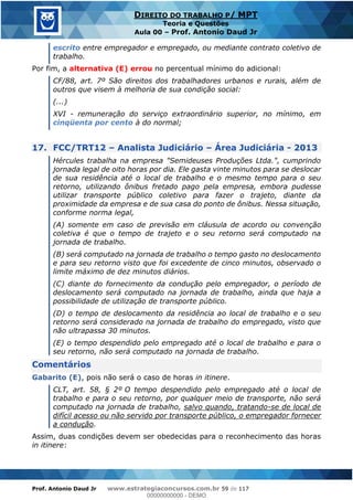 Prof. Antonio Daud Jr www.estrategiaconcursos.com.br 59 de 117
DIREITO DO TRABALHO P/ MPT
Teoria e Questões
Aula 00 Prof. Antonio Daud Jr
escrito entre empregador e empregado, ou mediante contrato coletivo de
trabalho.
Por fim, a alternativa (E) errou no percentual mínimo do adicional:
CF/88, art. 7º São direitos dos trabalhadores urbanos e rurais, além de
outros que visem à melhoria de sua condição social:
(...)
XVI - remuneração do serviço extraordinário superior, no mínimo, em
cinqüenta por cento à do normal;
17. FCC/TRT12 Analista Judiciário Área Judiciária - 2013
Hércules trabalha na empresa "Semideuses Produções Ltda.", cumprindo
jornada legal de oito horas por dia. Ele gasta vinte minutos para se deslocar
de sua residência até o local de trabalho e o mesmo tempo para o seu
retorno, utilizando ônibus fretado pago pela empresa, embora pudesse
utilizar transporte público coletivo para fazer o trajeto, diante da
proximidade da empresa e de sua casa do ponto de ônibus. Nessa situação,
conforme norma legal,
(A) somente em caso de previsão em cláusula de acordo ou convenção
coletiva é que o tempo de trajeto e o seu retorno será computado na
jornada de trabalho.
(B) será computado na jornada de trabalho o tempo gasto no deslocamento
e para seu retorno visto que foi excedente de cinco minutos, observado o
limite máximo de dez minutos diários.
(C) diante do fornecimento da condução pelo empregador, o período de
deslocamento será computado na jornada de trabalho, ainda que haja a
possibilidade de utilização de transporte público.
(D) o tempo de deslocamento da residência ao local de trabalho e o seu
retorno será considerado na jornada de trabalho do empregado, visto que
não ultrapassa 30 minutos.
(E) o tempo despendido pelo empregado até o local de trabalho e para o
seu retorno, não será computado na jornada de trabalho.
Comentários
Gabarito (E), pois não será o caso de horas in itinere.
CLT, art. 58, § 2º O tempo despendido pelo empregado até o local de
trabalho e para o seu retorno, por qualquer meio de transporte, não será
computado na jornada de trabalho, salvo quando, tratando-se de local de
difícil acesso ou não servido por transporte público, o empregador fornecer
a condução.
Assim, duas condições devem ser obedecidas para o reconhecimento das horas
in itinere:
00000000000
00000000000 - DEMO
 