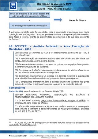 Prof. Antonio Daud Jr www.estrategiaconcursos.com.br 60 de 117
DIREITO DO TRABALHO P/ MPT
Teoria e Questões
Aula 00 Prof. Antonio Daud Jr
Local de trabalho é de difícil acesso ou
não servido por transporte público
Horas in itineree
O empregador fornece a condução
A primeira condição não foi atendida, pois o enunciado mencionou que havia
condução do empregador "embora pudesse utilizar transporte público coletivo
para fazer o trajeto, diante da proximidade da empresa e de sua casa do ponto
18. FCC/TRT1 Analista Judiciário Área Execução de
Mandados - 2013
Considerando as normas da CLT e o entendimento sumulado do TST, é
correto afirmar:
(A) A remuneração do trabalho noturno terá um acréscimo de trinta por
cento, pelo menos, sobre a hora diurna.
(B) Para os estabelecimentos com mais de quinze empregados é obrigatório
o controle de jornada de trabalho.
(C) Considera-se trabalho noturno o executado entre às vinte e duas horas
de um dia e às quatro horas do dia seguinte.
(D) Cumprida integralmente a jornada no período noturno e prorrogada
esta, devido é também o adicional quanto às horas prorrogadas.
(E) O empregado transferido para o período diurno de trabalho não pode
deixar de receber o adicional noturno, sob pena de redução salarial.
Comentários
Gabarito (D), com fundamento na Súmula 60 do TST:
SUM-60 ADICIONAL NOTURNO. INTEGRAÇÃO NO SALÁRIO E
PRORROGAÇÃO EM HORÁRIO DIURNO
I - O adicional noturno, pago com habitualidade, integra o salário do
empregado para todos os efeitos.
II - Cumprida integralmente a jornada no período noturno e prorrogada
esta, devido é também o adicional quanto às horas prorrogadas. Exegese
do art. 73, § 5º, da CLT15.
15 CLT, art. 73, § 5º Às prorrogações do trabalho noturno aplica-se o disposto neste
capítulo [Do Trabalho Noturno].
00000000000
00000000000 - DEMO
 