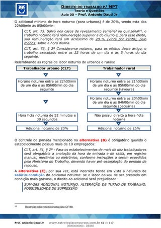 Prof. Antonio Daud Jr www.estrategiaconcursos.com.br 61 de 117
DIREITO DO TRABALHO P/ MPT
Teoria e Questões
Aula 00 Prof. Antonio Daud Jr
O adicional mínimo de hora noturna (para urbanos) é de 20%, sendo esta das
22h00min às 05h00min:
CLT, art. 73. Salvo nos casos de revezamento semanal ou quinzenal16, o
trabalho noturno terá remuneração superior a do diurno e, para esse efeito,
sua remuneração terá um acréscimo de 20 % (vinte por cento), pelo
menos, sobre a hora diurna.
CLT, art. 73, § 2º Considera-se noturno, para os efeitos deste artigo, o
trabalho executado entre as 22 horas de um dia e as 5 horas do dia
seguinte.
Relembrando as regras de labor noturno de urbanos e rurais:
Trabalhador urbano (CLT) Trabalhador rural
Horário noturno entre as 22h00min
de um dia e as 05h00min do dia
seguinte
Horário noturno entre as 21h00min
de um dia e as 05h00min do dia
seguinte (lavoura)
Horário noturno entre as 20h00min
de um dia e as 04h00min do dia
seguinte (pecuária)
Hora ficta noturna de 52 minutos e
30 segundos
Não possui direito a hora ficta
noturna
Adicional noturno de 20% Adicional noturno de 25%
O controle de jornada mencionado na alternativa (B) é obrigatório quando o
estabelecimento possua mais de 10 empregados:
CLT, art. 74, § 2º - Para os estabelecimentos de mais de dez trabalhadores
será obrigatória a anotação da hora de entrada e de saída, em registro
manual, mecânico ou eletrônico, conforme instruções a serem expedidas
pelo Ministério do Trabalho, devendo haver pré-assinalação do período de
repouso.
A alternativa (E), por sua vez, está incorreta tendo em vista a natureza de
salário-condição do adicional noturno: se o labor deixou de ser prestado em
condição mais gravosa, o direito ao adicional será prejudicado:
SUM-265 ADICIONAL NOTURNO. ALTERAÇÃO DE TURNO DE TRABALHO.
POSSIBILIDADE DE SUPRESSÃO
16
Restrição não recepcionada pela CF/88.
00000000000
00000000000 - DEMO
 