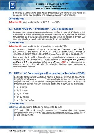 Prof. Antonio Daud Jr www.estrategiaconcursos.com.br 63 de 117
DIREITO DO TRABALHO P/ MPT
Teoria e Questões
Aula 00 Prof. Antonio Daud Jr
É inválida a jornada de doze horas trabalhadas por trinta e seis horas de
descanso, ainda que ajustada em convenção coletiva de trabalho.
Comentários
Gabarito (E), com fundamento na SUM-444 do TST.
22. Cespe/PGE-PI Procurador 2014 (adaptada)
Caso um empregado seja contratado para receber por hora trabalhada e seja
submetido a turnos ininterruptos de revezamento, se a jornada de trabalho
for alterada de 8 horas para 6 horas diárias, deve-se aplicar o divisor 220
para que não haja perda salarial em relação ao mensalista.
Comentários
Gabarito (E), com fundamento no seguinte verbete do TST:
OJ 396-SDI-1. TURNOS ININTERRUPTOS DE REVEZAMENTO. ALTERAÇÃO
DA JORNADA DE 8 PARA 6 HORAS DIÁRIAS. EMPREGADO HORISTA.
APLICAÇÃO DO DIVISOR 180. (DEJT divulgado em 09, 10 e 11.06.2010)
Para o cálculo do salário hora do empregado horista, submetido a turnos
ininterruptos de revezamento, considerando a alteração da jornada
de 8 para 6 horas diárias, aplica-se o divisor 180, em observância ao
disposto no art. 7º, VI, da Constituição Federal, que assegura a
irredutibilidade salarial.
23. MPT 14° Concurso para Procurador do Trabalho - 2008
Complete com a opção CORRETA. Poderá a duração normal do trabalho do
jornalista ser elevada a ______ horas, mediante acordo escrito, em que se
estipule aumento de ordenado, correspondente ao excesso de tempo de
trabalho, em que se fixe um intervalo destinado a repouso ou a refeição.
( ) a) 7 horas
( ) b) 8 horas;
( ) c) 10 horas;
( ) d) 12 horas;
( ) e) não respondida.
Comentários
Gabarito (A), conforme definido no artigo 304 da CLT:
CLT, art. 303 - A duração normal do trabalho dos empregados
compreendidos nesta Seção não deverá exceder de 5 (cinco) horas, tanto
de dia como à noite.
00000000000
00000000000 - DEMO
 
