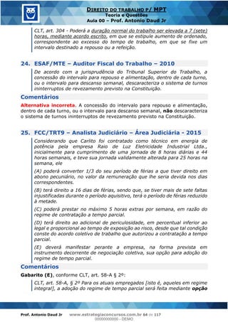 Prof. Antonio Daud Jr www.estrategiaconcursos.com.br 64 de 117
DIREITO DO TRABALHO P/ MPT
Teoria e Questões
Aula 00 Prof. Antonio Daud Jr
CLT, art. 304 - Poderá a duração normal do trabalho ser elevada a 7 (sete)
horas, mediante acordo escrito, em que se estipule aumento de ordenado,
correspondente ao excesso do tempo de trabalho, em que se fixe um
intervalo destinado a repouso ou a refeição.
24. ESAF/MTE Auditor Fiscal do Trabalho 2010
De acordo com a jurisprudência do Tribunal Superior do Trabalho, a
concessão do intervalo para repouso e alimentação, dentro de cada turno,
ou o intervalo para descanso semanal, descaracteriza o sistema de turnos
ininterruptos de revezamento previsto na Constituição.
Comentários
Alternativa incorreta. A concessão do intervalo para repouso e alimentação,
dentro de cada turno, ou o intervalo para descanso semanal, não descaracteriza
o sistema de turnos ininterruptos de revezamento previsto na Constituição.
25. FCC/TRT9 Analista Judiciário Área Judiciária - 2015
Considerando que Carlito foi contratado como técnico em energia de
potência pela empresa Raio de Luz Eletricidade Industrial Ltda.,
inicialmente para cumprimento de uma jornada de 8 horas diárias e 44
horas semanais, e teve sua jornada validamente alterada para 25 horas na
semana, ele
(A) poderá converter 1/3 do seu período de férias a que tiver direito em
abono pecuniário, no valor da remuneração que lhe seria devida nos dias
correspondentes.
(B) terá direito a 16 dias de férias, sendo que, se tiver mais de sete faltas
injustificadas durante o período aquisitivo, terá o período de férias reduzido
à metade.
(C) poderá prestar no máximo 5 horas extras por semana, em razão do
regime de contratação a tempo parcial.
(D) terá direito ao adicional de periculosidade, em percentual inferior ao
legal e proporcional ao tempo de exposição ao risco, desde que tal condição
conste do acordo coletivo de trabalho que autorizou a contratação a tempo
parcial.
(E) deverá manifestar perante a empresa, na forma prevista em
instrumento decorrente de negociação coletiva, sua opção para adoção do
regime de tempo parcial.
Comentários
Gabarito (E), conforme CLT, art. 58-A § 2º:
CLT, art. 58-A, § 2º Para os atuais empregados [isto é, aqueles em regime
integral], a adoção do regime de tempo parcial será feita mediante opção
00000000000
00000000000 - DEMO
 