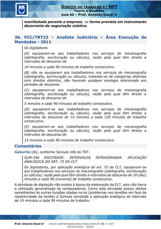 Prof. Antonio Daud Jr www.estrategiaconcursos.com.br 65 de 117
DIREITO DO TRABALHO P/ MPT
Teoria e Questões
Aula 00 Prof. Antonio Daud Jr
manifestada perante a empresa, na forma prevista em instrumento
decorrente de negociação coletiva.
26. FCC/TRT23 Analista Judiciário Área Execução de
Mandados - 2011
Os digitadores
(A) equiparam-se aos trabalhadores nos serviços de mecanografia
(datilografia, escrituração ou cálculo), razão pela qual têm direito a
intervalos de descanso de
10 minutos a cada 90 minutos de trabalho consecutivo.
(B) não se equiparam aos trabalhadores nos serviços de mecanografia
(datilografia, escrituração ou cálculo), tratando-se de categorias distintas
com direitos distintos, não havendo qualquer analogia relacionada aos
períodos de descanso.
(C) equiparam-se aos trabalhadores nos serviços de mecanografia
(datilografia, escrituração ou cálculo), razão pela qual têm direito a
intervalos de descanso de
5 minutos a cada 90 minutos de trabalho consecutivo.
(D) equiparam-se aos trabalhadores nos serviços de mecanografia
(datilografia, escrituração ou cálculo), razão pela qual têm direito a
intervalos de descanso de 15 minutos a cada 120 minutos de trabalho
consecutivo.
(E) equiparam-se aos trabalhadores nos serviços de mecanografia
(datilografia, escrituração ou cálculo), razão pela qual têm direito a
intervalos de descanso de
15 minutos a cada 90 minutos de trabalho consecutivo.
Comentários
Gabarito (A), conforme Súmula 346 do TST:
SUM-346 DIGITADOR. INTERVALOS INTRAJORNADA. APLICAÇÃO
ANALÓGICA DO ART. 72 DA CLT
Os digitadores, por aplicação analógica do art. 72 da CLT, equiparam-se
aos trabalhadores nos serviços de mecanografia (datilografia, escrituração
ou cálculo), razão pela qual têm direito a intervalos de descanso de 10 (dez)
minutos a cada 90 (noventa) de trabalho consecutivo.
A atividade de digitação não existia à época da elaboração da CLT, pois não havia
a utilização generalizada de computadores. Como esta atividade possui efeitos
semelhantes às outras funções citadas na lei (problemas nos tendões em face da
repetitividade da tarefa) a Súmula consolida a aplicação analógica do intervalo
de 10 minutos a cada 90 minutos de trabalho.
00000000000
00000000000 - DEMO
 