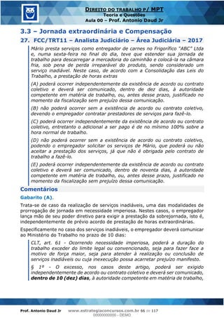 Prof. Antonio Daud Jr www.estrategiaconcursos.com.br 66 de 117
DIREITO DO TRABALHO P/ MPT
Teoria e Questões
Aula 00 Prof. Antonio Daud Jr
3.3 Jornada extraordinária e Compensação
27. FCC/TRT11 Analista Judiciário Área Judiciária 2017
e, numa sexta-feira no final do dia, teve que estender sua jornada de
trabalho para descarregar a mercadoria do caminhão e colocá-la na câmara
fria, sob pena de perda irreparável do produto, sendo considerado um
serviço inadiável. Neste caso, de acordo com a Consolidação das Leis do
Trabalho, a prestação de horas extras
(A) poderá ocorrer independentemente da existência de acordo ou contrato
coletivo e deverá ser comunicado, dentro de dez dias, à autoridade
competente em matéria de trabalho, ou, antes desse prazo, justificado no
momento da fiscalização sem prejuízo dessa comunicação.
(B) não poderá ocorrer sem a existência de acordo ou contrato coletivo,
devendo o empregador contratar prestadores de serviços para fazê-lo.
(C) poderá ocorrer independentemente da existência de acordo ou contrato
coletivo, entretanto o adicional a ser pago é de no mínimo 100% sobre a
hora normal de trabalho.
(D) não poderá ocorrer sem a existência de acordo ou contrato coletivo,
podendo o empregador solicitar os serviços de Mário, que poderá ou não
aceitar a prestação dos serviços, já que não é obrigada pelo contrato de
trabalho a fazê-lo.
(E) poderá ocorrer independentemente da existência de acordo ou contrato
coletivo e deverá ser comunicado, dentro de noventa dias, à autoridade
competente em matéria de trabalho, ou, antes desse prazo, justificado no
momento da fiscalização sem prejuízo dessa comunicação.
Comentários
Gabarito (A).
Trata-se de caso da realização de serviços inadiáveis, uma das modalidades de
prorrogação de jornada em necessidade imperiosa. Nestes casos, o empregador
lança mão de seu poder diretivo para exigir a prestação da sobrejornada, isto é,
independentemente de prévio acordo de prestação de horas extraordinárias.
Especificamente no caso dos serviços inadiáveis, o empregador deverá comunicar
ao Ministério do Trabalho no prazo de 10 dias:
CLT, art. 61 - Ocorrendo necessidade imperiosa, poderá a duração do
trabalho exceder do limite legal ou convencionado, seja para fazer face a
motivo de força maior, seja para atender à realização ou conclusão de
serviços inadiáveis ou cuja inexecução possa acarretar prejuízo manifesto.
§ 1º - O excesso, nos casos deste artigo, poderá ser exigido
independentemente de acordo ou contrato coletivo e deverá ser comunicado,
dentro de 10 (dez) dias, à autoridade competente em matéria de trabalho,
00000000000
00000000000 - DEMO
 