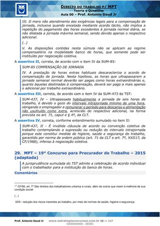 Prof. Antonio Daud Jr www.estrategiaconcursos.com.br 68 de 117
DIREITO DO TRABALHO P/ MPT
Teoria e Questões
Aula 00 Prof. Antonio Daud Jr
III. O mero não atendimento das exigências legais para a compensação de
jornada, inclusive quando encetada mediante acordo tácito, não implica a
repetição do pagamento das horas excedentes à jornada normal diária, se
não dilatada a jornada máxima semanal, sendo devido apenas o respectivo
adicional.
(..)
V. As disposições contidas nesta súmula não se aplicam ao regime
compensatório na modalidade banco de horas, que somente pode ser
instituído por negociação coletiva.
A assertiva II, correta, de acordo com o item IV da SUM-85:
SUM-85 COMPENSAÇÃO DE JORNADA
IV. A prestação de horas extras habituais descaracteriza o acordo de
compensação de jornada. Nesta hipótese, as horas que ultrapassarem a
jornada semanal normal deverão ser pagas como horas extraordinárias e,
quanto àquelas destinadas à compensação, deverá ser pago a mais apenas
o adicional por trabalho extraordinário.
A assertiva III, correta, de acordo com o item IV da SUM-473 do TST:
SUM-437, IV Ultrapassada habitualmente a jornada de seis horas de
trabalho, é devido o gozo do intervalo intrajornada mínimo de uma hora,
obrigando o empregador a remunerar o período para descanso e alimentação
não usufruído como extra, acrescido do respectivo adicional, na forma
prevista no art. 71, caput e § 4º, da CLT.
A assertiva IV, correta, conforme entendimento sumulado no item II:
SUM-437, II - É inválida cláusula de acordo ou convenção coletiva de
trabalho contemplando a supressão ou redução do intervalo intrajornada
porque este constitui medida de higiene, saúde e segurança do trabalho,
garantido por norma de ordem pública (art. 71 da CLT e art. 7º, XXII17, da
CF/1988), infenso à negociação coletiva.
29. MPT 19° Concurso para Procurador do Trabalho 2015
(adaptada)
A jurisprudência sumulada do TST admite a celebração de acordo individual
com o trabalhador para a instituição do banco de horas.
Comentários
17
CF/88, art. 7º São direitos dos trabalhadores urbanos e rurais, além de outros que visem à melhoria de sua
condição social:
(...)
XXII - redução dos riscos inerentes ao trabalho, por meio de normas de saúde, higiene e segurança;
00000000000
00000000000 - DEMO
 