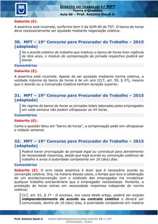 Prof. Antonio Daud Jr www.estrategiaconcursos.com.br 69 de 117
DIREITO DO TRABALHO P/ MPT
Teoria e Questões
Aula 00 Prof. Antonio Daud Jr
Gabarito (E).
A assertiva está incorreta, conforme item V da SUM-85 do TST. O banco de horas
deve necessariamente ser ajustado mediante negociação coletiva.
30. MPT 19° Concurso para Procurador do Trabalho 2015
(adaptada)
Se o acordo coletivo de trabalho que instituiu o banco de horas tiver vigência
de dois anos, o módulo de compensação da jornada respectivo poderá ser
bienal.
Comentários
Gabarito (E).
A assertiva está incorreta. Apesar de ser ajustado mediante norma coletiva, a
validade máxima do banco de horas é de um ano (CLT, art. 59, § 2º), mesmo
que o Acordo ou a Convenção Coletiva tenham duração superior.
31. MPT 19° Concurso para Procurador do Trabalho 2015
(adaptada)
No regime do banco de horas as jornadas totais laboradas pelos empregados
em cada semana não podem ultrapassar as 44 horas.
Comentários
Gabarito (E).
o módulo semanal.
32. MPT 19° Concurso para Procurador do Trabalho 2015
(adaptada)
Poderá haver prorrogação da jornada legal ou contratual para atendimento
de necessidade imperiosa, desde que haja acordo ou convenção coletivos de
trabalho e aviso à autoridade competente em 10 (dez) dias.
Comentários
Gabarito (E). O erro nesta assertiva é dizer que é necessário acordo ou
convenção coletiva. Ora, na maioria desses casos, o tempo que leva a celebração
de um acordo/convenção com o sindicato dos empregados iria inviabilizar
qualquer trabalho extraordinário que o empregador necessitasse. Portanto, a
prestação de horas extras em necessidade imperiosa independe de norma
coletiva:
CLT, art. 61, § 1º - O excesso, nos casos deste artigo, poderá ser exigido
independentemente de acordo ou contrato coletivo e deverá ser
comunicado, dentro de 10 (dez) dias, à autoridade competente em matéria
00000000000
00000000000 - DEMO
 