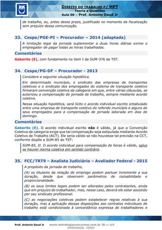 Prof. Antonio Daud Jr www.estrategiaconcursos.com.br 70 de 117
DIREITO DO TRABALHO P/ MPT
Teoria e Questões
Aula 00 Prof. Antonio Daud Jr
de trabalho, ou, antes desse prazo, justificado no momento da fiscalização
sem prejuízo dessa comunicação.
33. Cespe/PGE-PI Procurador 2014 (adaptada)
A limitação legal da jornada suplementar a duas horas diárias exime o
empregador de pagar todas as horas trabalhadas.
Comentários
Gabarito (E), com fundamento no item I da SUM-376 do TST.
34. Cespe/PG-DF Procurador - 2013
Considere a seguinte situação hipotética.
Em determinado município, o sindicato das empresas de transportes
coletivos e o sindicato dos empregados do sistema de transporte coletivo
firmaram convenção coletiva da categoria em que, entre várias cláusulas, se
autorizou a compensação de jornada de trabalho, sempre mediante acordo
coletivo.
Nessa situação hipotética, será lícito o acordo individual escrito entabulado
entre uma empresa de transporte coletivo do referido município e alguns de
seus empregados para a compensação de jornada laborada em dias de
domingo.
Comentários
Gabarito (E). O acordo individual escrito não é válido, já que a Convenção
Coletiva da categoria exige que tal compensação seja estipulada mediante Acordo
Coletivo de Trabalho (ACT). Ele seria válido se não houvesse tal previsão na CCT,
conforme dispõe a SUM-85 do TST:
SUM-85, II. O acordo individual para compensação de horas é válido, salvo
se houver norma coletiva em sentido contrário.
35. FCC/TRT9 Analista Judiciário Avaliador Federal - 2015
A propósito da jornada de trabalho,
(A) os titulares da relação de emprego podem pactuar livremente a sua
duração, desde que observem parâmetros de razoabilidade e
proporcionalidade.
(B) os seus limites legais podem ser alterados pelos contratantes, ainda
que em prejuízo do trabalhador, mas, nesse caso, deverá ele estar assistido
por seu sindicato profissional.
(C) as negociações coletivas podem estabelecer regras relativas à sua
duração, mas a aplicação dessas disposições aos contratos individuais de
trabalho está condicionada à concordância expressa de trabalhadores e
00000000000
00000000000 - DEMO
 