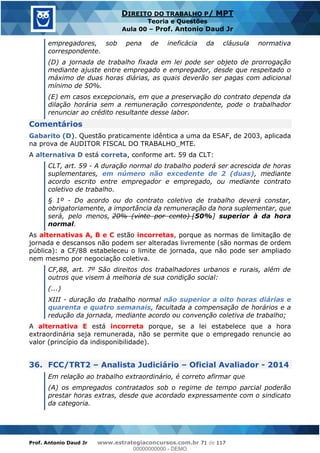 Prof. Antonio Daud Jr www.estrategiaconcursos.com.br 71 de 117
DIREITO DO TRABALHO P/ MPT
Teoria e Questões
Aula 00 Prof. Antonio Daud Jr
empregadores, sob pena de ineficácia da cláusula normativa
correspondente.
(D) a jornada de trabalho fixada em lei pode ser objeto de prorrogação
mediante ajuste entre empregado e empregador, desde que respeitado o
máximo de duas horas diárias, as quais deverão ser pagas com adicional
mínimo de 50%.
(E) em casos excepcionais, em que a preservação do contrato dependa da
dilação horária sem a remuneração correspondente, pode o trabalhador
renunciar ao crédito resultante desse labor.
Comentários
Gabarito (D). Questão praticamente idêntica a uma da ESAF, de 2003, aplicada
na prova de AUDITOR FISCAL DO TRABALHO_MTE.
A alternativa D está correta, conforme art. 59 da CLT:
CLT, art. 59 - A duração normal do trabalho poderá ser acrescida de horas
suplementares, em número não excedente de 2 (duas), mediante
acordo escrito entre empregador e empregado, ou mediante contrato
coletivo de trabalho.
§ 1º - Do acordo ou do contrato coletivo de trabalho deverá constar,
obrigatoriamente, a importância da remuneração da hora suplementar, que
será, pelo menos, 20% (vinte por cento) [50%] superior à da hora
normal.
As alternativas A, B e C estão incorretas, porque as normas de limitação de
jornada e descansos não podem ser alteradas livremente (são normas de ordem
pública): a CF/88 estabeleceu o limite de jornada, que não pode ser ampliado
nem mesmo por negociação coletiva.
CF,88, art. 7º São direitos dos trabalhadores urbanos e rurais, além de
outros que visem à melhoria de sua condição social:
(...)
XIII - duração do trabalho normal não superior a oito horas diárias e
quarenta e quatro semanais, facultada a compensação de horários e a
redução da jornada, mediante acordo ou convenção coletiva de trabalho;
A alternativa E está incorreta porque, se a lei estabelece que a hora
extraordinária seja remunerada, não se permite que o empregado renuncie ao
valor (princípio da indisponibilidade).
36. FCC/TRT2 Analista Judiciário Oficial Avaliador - 2014
Em relação ao trabalho extraordinário, é correto afirmar que
(A) os empregados contratados sob o regime de tempo parcial poderão
prestar horas extras, desde que acordado expressamente com o sindicato
da categoria.
00000000000
00000000000 - DEMO
 