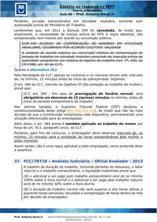 Prof. Antonio Daud Jr www.estrategiaconcursos.com.br 73 de 117
DIREITO DO TRABALHO P/ MPT
Teoria e Questões
Aula 00 Prof. Antonio Daud Jr
Portanto, jornada extraordinária em atividade insalubre, somente com
autorização prévia do Ministério do Trabalho.
Lembremos que, em 2011 a Súmula 349 foi cancelada, de modo que,
atualmente, a necessidade de licença prévia do MTb é regra absoluta, não
excepcionada nem mesmo por acordo ou convenção coletiva.
SUM-349 ACORDO DE COMPENSAÇÃO DE HORÁRIO EM ATIVIDADE
INSALUBRE, CELEBRADO POR ACORDO COLETIVO. VALIDADE
A validade de acordo coletivo ou convenção coletiva de compensação de
jornada de trabalho em atividade insalubre prescinde da inspeção prévia da
autoridade competente em matéria de higiene do trabalho (art. 7º, XIII, da
CF/1988; art. 60 da CLT).
Quanto à alternativa (E):
Pela literalidade da CLT, apenas as mulheres e os menores teriam este intervalo
de, no mínimo, 15 minutos antes do início da sobrejornada. Vejamos:
O art. 384 da CLT, inserido no Capítulo III (Da proteção ao trabalho da mulher),
prevê que:
CLT, art. 384 - Em caso de prorrogação do horário normal, será
obrigatório um descanso de 15 (quinze) minutos no mínimo, antes do
início do período extraordinário do trabalho.
Nos últimos tempos, o Supremo Tribunal Federal (STF) declarou a
constitucionalidade deste artigo (RE 658.312 SC), de modo que não há mais
dúvidas de que a Constituição recepcionou este dispositivo, permanecendo uma
situação diferenciada para as empregadas.
Além disso, o art. 384 acima é também aplicado ao trabalho do menor por
força do art. 413, parágrafo único, da CLT.
Portanto, para fins de concurso, o empregador deve observar intervalo de, no
mínimo, 15 minutos para a prestação de horas extraordinárias pela mulher e
pelos menores.
Assim sendo, não é uma regra aplicável a todo empregado, como pretende dizer
a assertiva.
37. FCC/TRT18 Analista Judiciário Oficial Avaliador - 2013
A respeito da duração do trabalho, incluindo períodos de descanso, o labor
noturno e o trabalho extraordinário, a legislação trabalhista prevê que
(A) o adicional a ser pago pelo trabalho extraordinário será de no mínimo
100% sobre a hora normal e o adicional a ser pago pelo trabalho noturno
será de no mínimo 50% sobre a hora diurna.
(B) a duração do trabalho normal não será superior a oito horas diárias e
quarenta horas semanais, facultada a compensação de horas dentro do mês
por decisão do empregador.
00000000000
00000000000 - DEMO
 