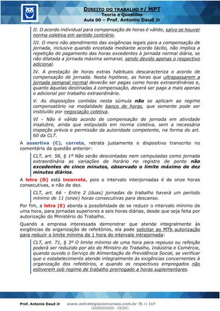 Prof. Antonio Daud Jr www.estrategiaconcursos.com.br 75 de 117
DIREITO DO TRABALHO P/ MPT
Teoria e Questões
Aula 00 Prof. Antonio Daud Jr
II. O acordo individual para compensação de horas é válido, salvo se houver
norma coletiva em sentido contrário.
III. O mero não atendimento das exigências legais para a compensação de
jornada, inclusive quando encetada mediante acordo tácito, não implica a
repetição do pagamento das horas excedentes à jornada normal diária, se
não dilatada a jornada máxima semanal, sendo devido apenas o respectivo
adicional.
IV. A prestação de horas extras habituais descaracteriza o acordo de
compensação de jornada. Nesta hipótese, as horas que ultrapassarem a
jornada semanal normal deverão ser pagas como horas extraordinárias e,
quanto àquelas destinadas à compensação, deverá ser pago a mais apenas
o adicional por trabalho extraordinário.
V. As disposições contidas nesta súmula não se aplicam ao regime
compensatório na modalidade banco de horas, que somente pode ser
instituído por negociação coletiva.
VI - Não é válido acordo de compensação de jornada em atividade
insalubre, ainda que estipulado em norma coletiva, sem a necessária
inspeção prévia e permissão da autoridade competente, na forma do art.
60 da CLT.
A assertiva (C), correta, retrata justamente o dispositivo transcrito no
comentário da questão anterior:
CLT, art. 58, § 1º Não serão descontadas nem computadas como jornada
extraordinária as variações de horário no registro de ponto não
excedentes de cinco minutos, observado o limite máximo de dez
minutos diários.
A letra (D) está incorreta, pois o intervalo interjornadas é de onze horas
consecutivas, e não de dez.
CLT, art. 66 - Entre 2 (duas) jornadas de trabalho haverá um período
mínimo de 11 (onze) horas consecutivas para descanso.
Por fim, a letra (E) aborda a possibilidade de se reduzir o intervalo mínimo de
uma hora, para jornadas superiores a seis horas diárias, desde que seja feita por
autorização do Ministério do Trabalho.
Quando a empresa interessada demonstrar que atende integralmente às
exigências de organização de refeitórios, ela pode solicitar ao MTb autorização
para reduzir o limite mínimo de 1 hora do intervalo intrajornada:
CLT, art. 71, § 3º O limite mínimo de uma hora para repouso ou refeição
poderá ser reduzido por ato do Ministro do Trabalho, Indústria e Comércio,
quando ouvido o Serviço de Alimentação de Previdência Social, se verificar
que o estabelecimento atende integralmente às exigências concernentes à
organização dos refeitórios, e quando os respectivos empregados não
estiverem sob regime de trabalho prorrogado a horas suplementares.
00000000000
00000000000 - DEMO
 