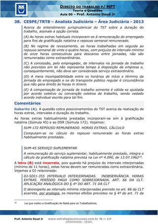 Prof. Antonio Daud Jr www.estrategiaconcursos.com.br 76 de 117
DIREITO DO TRABALHO P/ MPT
Teoria e Questões
Aula 00 Prof. Antonio Daud Jr
38. CESPE/TRT8 Analista Judiciário Área Judiciária - 2013
Acerca do entendimento jurisprudencial do TST sobre a duração do
trabalho, assinale a opção correta.
(A) As horas extras habituais incorporam-se à remuneração do empregado
para fins de gratificação natalina e repouso semanal remunerado.
(B) No regime de revezamento, as horas trabalhadas em seguida ao
repouso semanal de vinte e quatro horas, com prejuízo do intervalo mínimo
de onze horas consecutivas para descanso entre jornadas, não são
remuneradas como extraordinárias.
(C) A concessão, pelo empregador, de intervalos na jornada de trabalho
não previstos em lei não representa tempo à disposição da empresa e,
consequentemente, não deve ser considerada serviço extraordinário.
(D) A mera incompatibilidade entre os horários de início e término da
jornada do empregado e os do transporte público regular é circunstância
que não gera direito às horas in itinere.
(E) A compensação de jornada de trabalho somente é válida se ajustada
por acordo coletivo ou convenção coletiva de trabalho, sendo vedado
acordo individual escrito para tal fim.
Comentários
Gabarito (A). A questão cobra posicionamentos do TST acerca da realização de
horas extras, intervalos e duração do trabalho.
As horas extras habitualmente prestadas incorporam-se sim à gratificação
natalina (Súmula 45) e ao DSR (Súmula 172). Vejamos:
SUM-172 REPOUSO REMUNERADO. HORAS EXTRAS. CÁLCULO
Computam-se no cálculo do repouso remunerado as horas extras
habitualmente prestadas.
SUM-45 SERVIÇO SUPLEMENTAR
A remuneração do serviço suplementar, habitualmente prestado, integra o
cálculo da gratificação natalina prevista na Lei nº 4.090, de 13.07.196218.
A letra (B) está incorreta, pois quando há prejuízo do intervalo interjornadas
(mínimo de 11 horas), estas horas devem ser remuneradas como extraordinária.
Vejamos a OJ relacionada:
OJ-SDI1-355 INTERVALO INTERJORNADAS. INOBSERVÂNCIA. HORAS
EXTRAS. PERÍODO PAGO COMO SOBREJORNADA. ART. 66 DA CLT.
APLICAÇÃO ANALÓGICA DO § 4º DO ART. 71 DA CLT
O desrespeito ao intervalo mínimo interjornadas previsto no art. 66 da CLT
acarreta, por analogia, os mesmos efeitos previstos no § 4º do art. 71 da
18
Lei que institui a Gratificação de Natal para os Trabalhadores.
00000000000
00000000000 - DEMO
 