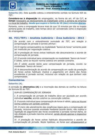 Prof. Antonio Daud Jr www.estrategiaconcursos.com.br 78 de 117
DIREITO DO TRABALHO P/ MPT
Teoria e Questões
Aula 00 Prof. Antonio Daud Jr
Gabarito (D). Esta questão cobrou o entendimento contido na Súmula 429 do
TST:
Considera-se à disposição do empregador, na forma do art. 4º da CLT, o
tempo necessário ao deslocamento do trabalhador entre a portaria da empresa
e o local de trabalho, desde que supere o limite de 10 (dez) minutos diários.
Portanto, como a empregada levava mais do que 10 minutos por dia no trajeto
portaria-posto de trabalho, este tempo deve ser considerado como à disposição
do empregador.
40. FCC/TRT1 Analista Judiciário Área Judiciária - 2013
De acordo com o entendimento sumulado do TST, em relação à
compensação de jornada é correto afirmar:
(A) O regime compensatório na modalidade "banco de horas" somente pode
ser instituído por negociação coletiva.
(B) A prestação de horas extras habituais não descaracteriza o acordo de
compensação de jornada.
(C) O acordo individual para compensação na modalidade "banco de horas"
é válido, salvo se houver norma coletiva em sentido contrário.
(D) É válido acordo tácito para compensação de jornada, exceto na
modalidade "banco de horas".
(E) A descaracterização do acordo de compensação em razão da prestação
de horas extras habituais implica o pagamento em dobro das horas
excedentes à jornada normal, inclusive em relação às que tenham sido
compensadas.
Comentários
Gabarito (A).
A correção da alternativa (A) e a incorreção das demais se verifica na leitura
da Súmula 85 do TST:
SUM-85 COMPENSAÇÃO DE JORNADA
I. A compensação de jornada de trabalho deve ser ajustada por acordo
individual escrito, acordo coletivo ou convenção coletiva.
II. O acordo individual para compensação de horas é válido, salvo se houver
norma coletiva em sentido contrário.
III. O mero não atendimento das exigências legais para a compensação de
jornada, inclusive quando encetada mediante acordo tácito, não implica a
repetição do pagamento das horas excedentes à jornada normal diária, se
não dilatada a jornada máxima semanal, sendo devido apenas o respectivo
adicional.
IV. A prestação de horas extras habituais descaracteriza o acordo de
compensação de jornada. Nesta hipótese, as horas que ultrapassarem a
00000000000
00000000000 - DEMO
 