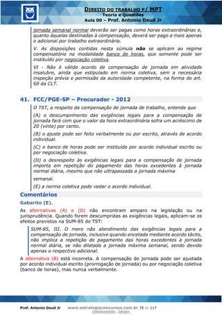 Prof. Antonio Daud Jr www.estrategiaconcursos.com.br 79 de 117
DIREITO DO TRABALHO P/ MPT
Teoria e Questões
Aula 00 Prof. Antonio Daud Jr
jornada semanal normal deverão ser pagas como horas extraordinárias e,
quanto àquelas destinadas à compensação, deverá ser pago a mais apenas
o adicional por trabalho extraordinário.
V. As disposições contidas nesta súmula não se aplicam ao regime
compensatório na modalidade banco de horas, que somente pode ser
instituído por negociação coletiva.
VI - Não é válido acordo de compensação de jornada em atividade
insalubre, ainda que estipulado em norma coletiva, sem a necessária
inspeção prévia e permissão da autoridade competente, na forma do art.
60 da CLT.
41. FCC/PGE-SP Procurador - 2012
O TST, a respeito da compensação de jornada de trabalho, entende que
(A) o descumprimento das exigências legais para a compensação de
jornada fará com que o valor da hora extraordinária sofra um acréscimo de
20 (vinte) por cento.
(B) o ajuste pode ser feito verbalmente ou por escrito, através de acordo
individual.
(C) o banco de horas pode ser instituído por acordo individual escrito ou
por negociação coletiva.
(D) o desrespeito às exigências legais para a compensação de jornada
importa em repetição do pagamento das horas excedentes à jornada
normal diária, mesmo que não ultrapassada a jornada máxima
semanal.
(E) a norma coletiva pode vedar o acordo individual.
Comentários
Gabarito (E).
As alternativas (A) e (D) não encontram amparo na legislação ou na
jurisprudência. Quando forem descumpridas as exigências legais, aplicam-se os
efeitos previstos na SUM-85 do TST:
SUM-85, III. O mero não atendimento das exigências legais para a
compensação de jornada, inclusive quando encetada mediante acordo tácito,
não implica a repetição do pagamento das horas excedentes à jornada
normal diária, se não dilatada a jornada máxima semanal, sendo devido
apenas o respectivo adicional.
A alternativa (B) está incorreta. A compensação de jornada pode ser ajustada
por acordo individual escrito (prorrogação de jornada) ou por negociação coletiva
(banco de horas), mas nunca verbalmente.
00000000000
00000000000 - DEMO
 