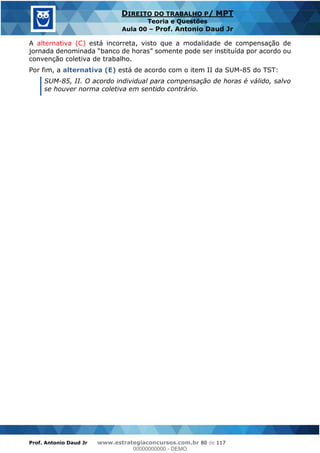 Prof. Antonio Daud Jr www.estrategiaconcursos.com.br 80 de 117
DIREITO DO TRABALHO P/ MPT
Teoria e Questões
Aula 00 Prof. Antonio Daud Jr
A alternativa (C) está incorreta, visto que a modalidade de compensação de
convenção coletiva de trabalho.
Por fim, a alternativa (E) está de acordo com o item II da SUM-85 do TST:
SUM-85, II. O acordo individual para compensação de horas é válido, salvo
se houver norma coletiva em sentido contrário.
00000000000
00000000000 - DEMO
 