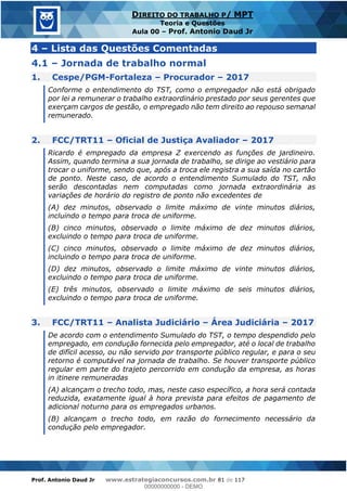 Prof. Antonio Daud Jr www.estrategiaconcursos.com.br 81 de 117
DIREITO DO TRABALHO P/ MPT
Teoria e Questões
Aula 00 Prof. Antonio Daud Jr
4 Lista das Questões Comentadas
4.1 Jornada de trabalho normal
1. Cespe/PGM-Fortaleza Procurador 2017
Conforme o entendimento do TST, como o empregador não está obrigado
por lei a remunerar o trabalho extraordinário prestado por seus gerentes que
exerçam cargos de gestão, o empregado não tem direito ao repouso semanal
remunerado.
2. FCC/TRT11 Oficial de Justiça Avaliador 2017
Ricardo é empregado da empresa Z exercendo as funções de jardineiro.
Assim, quando termina a sua jornada de trabalho, se dirige ao vestiário para
trocar o uniforme, sendo que, após a troca ele registra a sua saída no cartão
de ponto. Neste caso, de acordo o entendimento Sumulado do TST, não
serão descontadas nem computadas como jornada extraordinária as
variações de horário do registro de ponto não excedentes de
(A) dez minutos, observado o limite máximo de vinte minutos diários,
incluindo o tempo para troca de uniforme.
(B) cinco minutos, observado o limite máximo de dez minutos diários,
excluindo o tempo para troca de uniforme.
(C) cinco minutos, observado o limite máximo de dez minutos diários,
incluindo o tempo para troca de uniforme.
(D) dez minutos, observado o limite máximo de vinte minutos diários,
excluindo o tempo para troca de uniforme.
(E) três minutos, observado o limite máximo de seis minutos diários,
excluindo o tempo para troca de uniforme.
3. FCC/TRT11 Analista Judiciário Área Judiciária 2017
De acordo com o entendimento Sumulado do TST, o tempo despendido pelo
empregado, em condução fornecida pelo empregador, até o local de trabalho
de difícil acesso, ou não servido por transporte público regular, e para o seu
retorno é computável na jornada de trabalho. Se houver transporte público
regular em parte do trajeto percorrido em condução da empresa, as horas
in itinere remuneradas
(A) alcançam o trecho todo, mas, neste caso específico, a hora será contada
reduzida, exatamente igual à hora prevista para efeitos de pagamento de
adicional noturno para os empregados urbanos.
(B) alcançam o trecho todo, em razão do fornecimento necessário da
condução pelo empregador.
00000000000
00000000000 - DEMO
 
