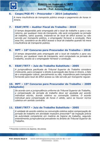 Prof. Antonio Daud Jr www.estrategiaconcursos.com.br 83 de 117
DIREITO DO TRABALHO P/ MPT
Teoria e Questões
Aula 00 Prof. Antonio Daud Jr
6. Cespe/PGE-PI Procurador 2014 (adaptada)
A mera insuficiência de transporte público enseja o pagamento de horas in
itinere.
7. ESAF/MTE Auditor Fiscal do Trabalho - 2010
O tempo despendido pelo empregado até o local de trabalho e para o seu
retorno, por qualquer meio de transporte, não será computado na jornada
de trabalho, salvo quando, tratando-se de local de difícil acesso ou não
servido por transporte público, o empregador fornecer a condução. Para
esse fim, considera-se de difícil acesso o local de trabalho quando há mera
insuficiência de transporte público.
8. MPT 16º Concurso para Procurador do Trabalho 2010
O tempo despendido pelo empregado até o local de trabalho e para seu
retorno, por qualquer meio de transporte, será computado na jornada de
trabalho, exceto se o empregador fornecer a condução.
9. ESAF/TRT7 Juiz do Trabalho Substituto - 2005
A jurisprudência pacificada do Tribunal Superior do Trabalho considera
irrelevante, para consagrar o direito à percepção das horas in itinere, o fato
de o empregador cobrar, parcialmente ou não, importância pelo transporte
fornecido para local de difícil acesso ou não servido por transporte regular.
10. MPT 15º Concurso para Procurador do Trabalho 2009
(Adaptada)
De acordo com a jurisprudência uniforme do Tribunal Superior do Trabalho,
a compensação de jornada de trabalho deve ser ajustada por acordo
individual escrito, acordo coletivo ou convenção coletiva. O acordo
individual para compensação de horas é válido, salvo se houver norma
coletiva em sentido contrário.
11. ESAF/TRT7 Juiz do Trabalho Substituto - 2005
A validade de acordo coletivo ou convenção coletiva sobre compensação de
jornada de trabalho em atividade insalubre prescinde19 da inspeção prévia
da autoridade competente em matéria de higiene do trabalho, segundo
entendimento jurisprudencial prevalente no âmbito do Tribunal Superior do
Trabalho.
19 Prescinde é sinônimo de dispensa, não precisa.
00000000000
00000000000 - DEMO
 
