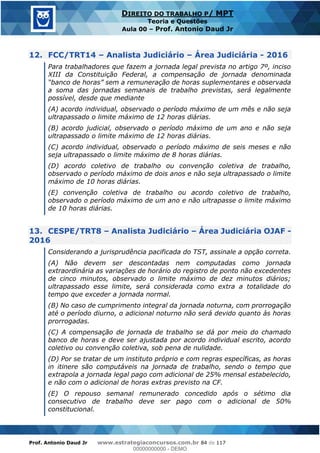 Prof. Antonio Daud Jr www.estrategiaconcursos.com.br 84 de 117
DIREITO DO TRABALHO P/ MPT
Teoria e Questões
Aula 00 Prof. Antonio Daud Jr
12. FCC/TRT14 Analista Judiciário Área Judiciária - 2016
Para trabalhadores que fazem a jornada legal prevista no artigo 7º, inciso
XIII da Constituição Federal, a compensação de jornada denominada
a soma das jornadas semanais de trabalho previstas, será legalmente
possível, desde que mediante
(A) acordo individual, observado o período máximo de um mês e não seja
ultrapassado o limite máximo de 12 horas diárias.
(B) acordo judicial, observado o período máximo de um ano e não seja
ultrapassado o limite máximo de 12 horas diárias.
(C) acordo individual, observado o período máximo de seis meses e não
seja ultrapassado o limite máximo de 8 horas diárias.
(D) acordo coletivo de trabalho ou convenção coletiva de trabalho,
observado o período máximo de dois anos e não seja ultrapassado o limite
máximo de 10 horas diárias.
(E) convenção coletiva de trabalho ou acordo coletivo de trabalho,
observado o período máximo de um ano e não ultrapasse o limite máximo
de 10 horas diárias.
13. CESPE/TRT8 Analista Judiciário Área Judiciária OJAF -
2016
Considerando a jurisprudência pacificada do TST, assinale a opção correta.
(A) Não devem ser descontadas nem computadas como jornada
extraordinária as variações de horário do registro de ponto não excedentes
de cinco minutos, observado o limite máximo de dez minutos diários;
ultrapassado esse limite, será considerada como extra a totalidade do
tempo que exceder a jornada normal.
(B) No caso de cumprimento integral da jornada noturna, com prorrogação
até o período diurno, o adicional noturno não será devido quanto às horas
prorrogadas.
(C) A compensação de jornada de trabalho se dá por meio do chamado
banco de horas e deve ser ajustada por acordo individual escrito, acordo
coletivo ou convenção coletiva, sob pena de nulidade.
(D) Por se tratar de um instituto próprio e com regras específicas, as horas
in itinere são computáveis na jornada de trabalho, sendo o tempo que
extrapola a jornada legal pago com adicional de 25% mensal estabelecido,
e não com o adicional de horas extras previsto na CF.
(E) O repouso semanal remunerado concedido após o sétimo dia
consecutivo de trabalho deve ser pago com o adicional de 50%
constitucional.
00000000000
00000000000 - DEMO
 