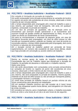 Prof. Antonio Daud Jr www.estrategiaconcursos.com.br 85 de 117
DIREITO DO TRABALHO P/ MPT
Teoria e Questões
Aula 00 Prof. Antonio Daud Jr
14. FCC/TRT3 Analista Judiciário Avaliador Federal - 2015
Em relação à limitação da jornada de trabalho,
(A) serão computadas como jornada extraordinária as variações de horário
no registro de ponto não excedentes de cinco minutos, observado o limite
máximo de dez minutos diários.
(B) o tempo despendido pelo empregado até o local de trabalho e para o
seu retorno, por qualquer meio de transporte, não será, em qualquer
hipótese, computado na jornada de trabalho.
(C) em face do princípio da igualdade, não há distinção entre os
funcionários que exercem função operacional e os funcionários que
exercem função de gestão (chefes de departamento ou filial), no que se
refere ao direito ao recebimento de horas extraordinárias.
(D) para as microempresas e empresas de pequeno porte, em caso de
transporte fornecido pelo empregador, em local de difícil acesso ou não
servido por transporte público, poderão ser fixados, por meio de acordo ou
convenção coletiva, o tempo médio despendido pelo empregado, bem como
a forma e a natureza da remuneração.
(E) a duração normal do trabalho poderá ser acrescida de horas
suplementares, em número não excedente de duas horas diárias, desde
que haja previsão em convenção ou acordo coletivo de trabalho.
15. FCC/TRT4 Analista Judiciário Avaliador Federal - 2015
Dentre as normas gerais de tutela do trabalho encontramos na
Consolidação das Leis do Trabalho regras que disciplinam a duração de
trabalho, os períodos de descanso e intervalos e o trabalho noturno.
Sobre esse tema:
(A) não serão descontadas nem computadas como jornada extraordinária
as variações de horário no registro de ponto não excedentes de cinco
minutos, observado o limite máximo de dez minutos diários.
(B) o tempo despendido pelo empregado até o local de trabalho e para o
seu retorno, não será computado na jornada de trabalho, mesmo quando,
tratando-se de local de difícil acesso ou não servido por transporte público,
o empregador fornecer a condução.
(C) entre duas jornadas de trabalho haverá um período mínimo de oito
horas consecutivas para descanso do trabalhador.
(D) em qualquer trabalho contínuo que não exceder de 6 (seis) horas
diárias, mas ultrapassar quatro horas diárias, será obrigatório um intervalo
de trinta minutos.
(E) considera-se noturno, para o trabalhador urbano, o trabalho executado
entre as vinte e uma horas de um dia e às seis horas do dia seguinte.
16. FCC/TRT9 Analista Judiciário Área Judiciária - 2013
00000000000
00000000000 - DEMO
 