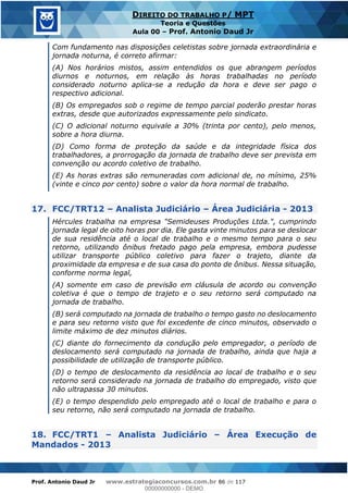 Prof. Antonio Daud Jr www.estrategiaconcursos.com.br 86 de 117
DIREITO DO TRABALHO P/ MPT
Teoria e Questões
Aula 00 Prof. Antonio Daud Jr
Com fundamento nas disposições celetistas sobre jornada extraordinária e
jornada noturna, é correto afirmar:
(A) Nos horários mistos, assim entendidos os que abrangem períodos
diurnos e noturnos, em relação às horas trabalhadas no período
considerado noturno aplica-se a redução da hora e deve ser pago o
respectivo adicional.
(B) Os empregados sob o regime de tempo parcial poderão prestar horas
extras, desde que autorizados expressamente pelo sindicato.
(C) O adicional noturno equivale a 30% (trinta por cento), pelo menos,
sobre a hora diurna.
(D) Como forma de proteção da saúde e da integridade física dos
trabalhadores, a prorrogação da jornada de trabalho deve ser prevista em
convenção ou acordo coletivo de trabalho.
(E) As horas extras são remuneradas com adicional de, no mínimo, 25%
(vinte e cinco por cento) sobre o valor da hora normal de trabalho.
17. FCC/TRT12 Analista Judiciário Área Judiciária - 2013
Hércules trabalha na empresa "Semideuses Produções Ltda.", cumprindo
jornada legal de oito horas por dia. Ele gasta vinte minutos para se deslocar
de sua residência até o local de trabalho e o mesmo tempo para o seu
retorno, utilizando ônibus fretado pago pela empresa, embora pudesse
utilizar transporte público coletivo para fazer o trajeto, diante da
proximidade da empresa e de sua casa do ponto de ônibus. Nessa situação,
conforme norma legal,
(A) somente em caso de previsão em cláusula de acordo ou convenção
coletiva é que o tempo de trajeto e o seu retorno será computado na
jornada de trabalho.
(B) será computado na jornada de trabalho o tempo gasto no deslocamento
e para seu retorno visto que foi excedente de cinco minutos, observado o
limite máximo de dez minutos diários.
(C) diante do fornecimento da condução pelo empregador, o período de
deslocamento será computado na jornada de trabalho, ainda que haja a
possibilidade de utilização de transporte público.
(D) o tempo de deslocamento da residência ao local de trabalho e o seu
retorno será considerado na jornada de trabalho do empregado, visto que
não ultrapassa 30 minutos.
(E) o tempo despendido pelo empregado até o local de trabalho e para o
seu retorno, não será computado na jornada de trabalho.
18. FCC/TRT1 Analista Judiciário Área Execução de
Mandados - 2013
00000000000
00000000000 - DEMO
 