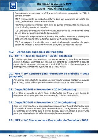 Prof. Antonio Daud Jr www.estrategiaconcursos.com.br 87 de 117
DIREITO DO TRABALHO P/ MPT
Teoria e Questões
Aula 00 Prof. Antonio Daud Jr
Considerando as normas da CLT e o entendimento sumulado do TST, é
correto afirmar:
(A) A remuneração do trabalho noturno terá um acréscimo de trinta por
cento, pelo menos, sobre a hora diurna.
(B) Para os estabelecimentos com mais de quinze empregados é obrigatório
o controle de jornada de trabalho.
(C) Considera-se trabalho noturno o executado entre às vinte e duas horas
de um dia e às quatro horas do dia seguinte.
(D) Cumprida integralmente a jornada no período noturno e prorrogada
esta, devido é também o adicional quanto às horas prorrogadas.
(E) O empregado transferido para o período diurno de trabalho não pode
deixar de receber o adicional noturno, sob pena de redução salarial.
4.2 Jornadas especiais de trabalho
19. TRT-4 Juiz do Trabalho 2016 (adaptada)
O divisor aplicável para o cálculo das horas extras do bancário, se houver
ajuste individual expresso ou coletivo no sentido de considerar o sábado
como dia de descanso remunerado, será 150 (cento e cinquenta) para os
empregados submetidos à jornada de 6 (seis) horas.
20. MPT 19° Concurso para Procurador do Trabalho 2015
(adaptada)
Por acordo individual de trabalho, o empregador poderá instituir a jornada
de 8 (oito) horas diárias para os turnos ininterruptos de revezamento.
21. Cespe/PGE-PI Procurador 2014 (adaptada)
É inválida a jornada de doze horas trabalhadas por trinta e seis horas de
descanso, ainda que ajustada em convenção coletiva de trabalho.
22. Cespe/PGE-PI Procurador 2014 (adaptada)
Caso um empregado seja contratado para receber por hora trabalhada e seja
submetido a turnos ininterruptos de revezamento, se a jornada de trabalho
for alterada de 8 horas para 6 horas diárias, deve-se aplicar o divisor 220
para que não haja perda salarial em relação ao mensalista.
23. MPT 14° Concurso para Procurador do Trabalho - 2008
00000000000
00000000000 - DEMO
 