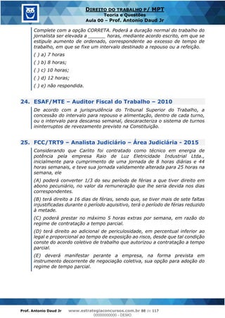 Prof. Antonio Daud Jr www.estrategiaconcursos.com.br 88 de 117
DIREITO DO TRABALHO P/ MPT
Teoria e Questões
Aula 00 Prof. Antonio Daud Jr
Complete com a opção CORRETA. Poderá a duração normal do trabalho do
jornalista ser elevada a ______ horas, mediante acordo escrito, em que se
estipule aumento de ordenado, correspondente ao excesso de tempo de
trabalho, em que se fixe um intervalo destinado a repouso ou a refeição.
( ) a) 7 horas
( ) b) 8 horas;
( ) c) 10 horas;
( ) d) 12 horas;
( ) e) não respondida.
24. ESAF/MTE Auditor Fiscal do Trabalho 2010
De acordo com a jurisprudência do Tribunal Superior do Trabalho, a
concessão do intervalo para repouso e alimentação, dentro de cada turno,
ou o intervalo para descanso semanal, descaracteriza o sistema de turnos
ininterruptos de revezamento previsto na Constituição.
25. FCC/TRT9 Analista Judiciário Área Judiciária - 2015
Considerando que Carlito foi contratado como técnico em energia de
potência pela empresa Raio de Luz Eletricidade Industrial Ltda.,
inicialmente para cumprimento de uma jornada de 8 horas diárias e 44
horas semanais, e teve sua jornada validamente alterada para 25 horas na
semana, ele
(A) poderá converter 1/3 do seu período de férias a que tiver direito em
abono pecuniário, no valor da remuneração que lhe seria devida nos dias
correspondentes.
(B) terá direito a 16 dias de férias, sendo que, se tiver mais de sete faltas
injustificadas durante o período aquisitivo, terá o período de férias reduzido
à metade.
(C) poderá prestar no máximo 5 horas extras por semana, em razão do
regime de contratação a tempo parcial.
(D) terá direito ao adicional de periculosidade, em percentual inferior ao
legal e proporcional ao tempo de exposição ao risco, desde que tal condição
conste do acordo coletivo de trabalho que autorizou a contratação a tempo
parcial.
(E) deverá manifestar perante a empresa, na forma prevista em
instrumento decorrente de negociação coletiva, sua opção para adoção do
regime de tempo parcial.
00000000000
00000000000 - DEMO
 
