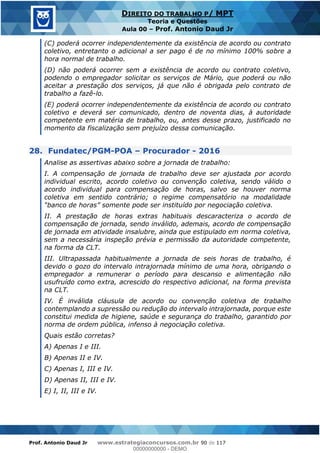 Prof. Antonio Daud Jr www.estrategiaconcursos.com.br 90 de 117
DIREITO DO TRABALHO P/ MPT
Teoria e Questões
Aula 00 Prof. Antonio Daud Jr
(C) poderá ocorrer independentemente da existência de acordo ou contrato
coletivo, entretanto o adicional a ser pago é de no mínimo 100% sobre a
hora normal de trabalho.
(D) não poderá ocorrer sem a existência de acordo ou contrato coletivo,
podendo o empregador solicitar os serviços de Mário, que poderá ou não
aceitar a prestação dos serviços, já que não é obrigada pelo contrato de
trabalho a fazê-lo.
(E) poderá ocorrer independentemente da existência de acordo ou contrato
coletivo e deverá ser comunicado, dentro de noventa dias, à autoridade
competente em matéria de trabalho, ou, antes desse prazo, justificado no
momento da fiscalização sem prejuízo dessa comunicação.
28. Fundatec/PGM-POA Procurador - 2016
Analise as assertivas abaixo sobre a jornada de trabalho:
I. A compensação de jornada de trabalho deve ser ajustada por acordo
individual escrito, acordo coletivo ou convenção coletiva, sendo válido o
acordo individual para compensação de horas, salvo se houver norma
coletiva em sentido contrário; o regime compensatório na modalidade
II. A prestação de horas extras habituais descaracteriza o acordo de
compensação de jornada, sendo inválido, ademais, acordo de compensação
de jornada em atividade insalubre, ainda que estipulado em norma coletiva,
sem a necessária inspeção prévia e permissão da autoridade competente,
na forma da CLT.
III. Ultrapassada habitualmente a jornada de seis horas de trabalho, é
devido o gozo do intervalo intrajornada mínimo de uma hora, obrigando o
empregador a remunerar o período para descanso e alimentação não
usufruído como extra, acrescido do respectivo adicional, na forma prevista
na CLT.
IV. É inválida cláusula de acordo ou convenção coletiva de trabalho
contemplando a supressão ou redução do intervalo intrajornada, porque este
constitui medida de higiene, saúde e segurança do trabalho, garantido por
norma de ordem pública, infenso à negociação coletiva.
Quais estão corretas?
A) Apenas I e III.
B) Apenas II e IV.
C) Apenas I, III e IV.
D) Apenas II, III e IV.
E) I, II, III e IV.
00000000000
00000000000 - DEMO
 