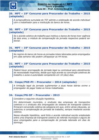 Prof. Antonio Daud Jr www.estrategiaconcursos.com.br 91 de 117
DIREITO DO TRABALHO P/ MPT
Teoria e Questões
Aula 00 Prof. Antonio Daud Jr
29. MPT 19° Concurso para Procurador do Trabalho 2015
(adaptada)
A jurisprudência sumulada do TST admite a celebração de acordo individual
com o trabalhador para a instituição do banco de horas.
30. MPT 19° Concurso para Procurador do Trabalho 2015
(adaptada)
Se o acordo coletivo de trabalho que instituiu o banco de horas tiver vigência
de dois anos, o módulo de compensação da jornada respectivo poderá ser
bienal.
31. MPT 19° Concurso para Procurador do Trabalho 2015
(adaptada)
No regime do banco de horas as jornadas totais laboradas pelos empregados
em cada semana não podem ultrapassar as 44 horas.
32. MPT 19° Concurso para Procurador do Trabalho 2015
(adaptada)
Poderá haver prorrogação da jornada legal ou contratual para atendimento
de necessidade imperiosa, desde que haja acordo ou convenção coletivos de
trabalho e aviso à autoridade competente em 10 (dez) dias.
33. Cespe/PGE-PI Procurador 2014 (adaptada)
A limitação legal da jornada suplementar a duas horas diárias exime o
empregador de pagar todas as horas trabalhadas.
34. Cespe/PG-DF Procurador - 2013
Considere a seguinte situação hipotética.
Em determinado município, o sindicato das empresas de transportes
coletivos e o sindicato dos empregados do sistema de transporte coletivo
firmaram convenção coletiva da categoria em que, entre várias cláusulas, se
autorizou a compensação de jornada de trabalho, sempre mediante acordo
coletivo.
Nessa situação hipotética, será lícito o acordo individual escrito entabulado
entre uma empresa de transporte coletivo do referido município e alguns de
seus empregados para a compensação de jornada laborada em dias de
domingo.
00000000000
00000000000 - DEMO
 