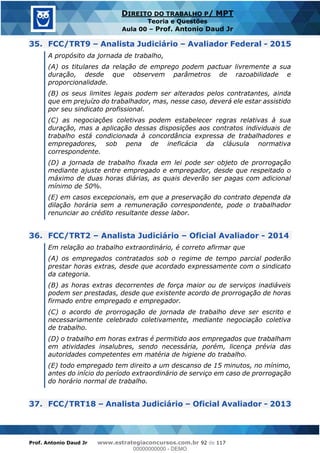 Prof. Antonio Daud Jr www.estrategiaconcursos.com.br 92 de 117
DIREITO DO TRABALHO P/ MPT
Teoria e Questões
Aula 00 Prof. Antonio Daud Jr
35. FCC/TRT9 Analista Judiciário Avaliador Federal - 2015
A propósito da jornada de trabalho,
(A) os titulares da relação de emprego podem pactuar livremente a sua
duração, desde que observem parâmetros de razoabilidade e
proporcionalidade.
(B) os seus limites legais podem ser alterados pelos contratantes, ainda
que em prejuízo do trabalhador, mas, nesse caso, deverá ele estar assistido
por seu sindicato profissional.
(C) as negociações coletivas podem estabelecer regras relativas à sua
duração, mas a aplicação dessas disposições aos contratos individuais de
trabalho está condicionada à concordância expressa de trabalhadores e
empregadores, sob pena de ineficácia da cláusula normativa
correspondente.
(D) a jornada de trabalho fixada em lei pode ser objeto de prorrogação
mediante ajuste entre empregado e empregador, desde que respeitado o
máximo de duas horas diárias, as quais deverão ser pagas com adicional
mínimo de 50%.
(E) em casos excepcionais, em que a preservação do contrato dependa da
dilação horária sem a remuneração correspondente, pode o trabalhador
renunciar ao crédito resultante desse labor.
36. FCC/TRT2 Analista Judiciário Oficial Avaliador - 2014
Em relação ao trabalho extraordinário, é correto afirmar que
(A) os empregados contratados sob o regime de tempo parcial poderão
prestar horas extras, desde que acordado expressamente com o sindicato
da categoria.
(B) as horas extras decorrentes de força maior ou de serviços inadiáveis
podem ser prestadas, desde que existente acordo de prorrogação de horas
firmado entre empregado e empregador.
(C) o acordo de prorrogação de jornada de trabalho deve ser escrito e
necessariamente celebrado coletivamente, mediante negociação coletiva
de trabalho.
(D) o trabalho em horas extras é permitido aos empregados que trabalham
em atividades insalubres, sendo necessária, porém, licença prévia das
autoridades competentes em matéria de higiene do trabalho.
(E) todo empregado tem direito a um descanso de 15 minutos, no mínimo,
antes do início do período extraordinário de serviço em caso de prorrogação
do horário normal de trabalho.
37. FCC/TRT18 Analista Judiciário Oficial Avaliador - 2013
00000000000
00000000000 - DEMO
 